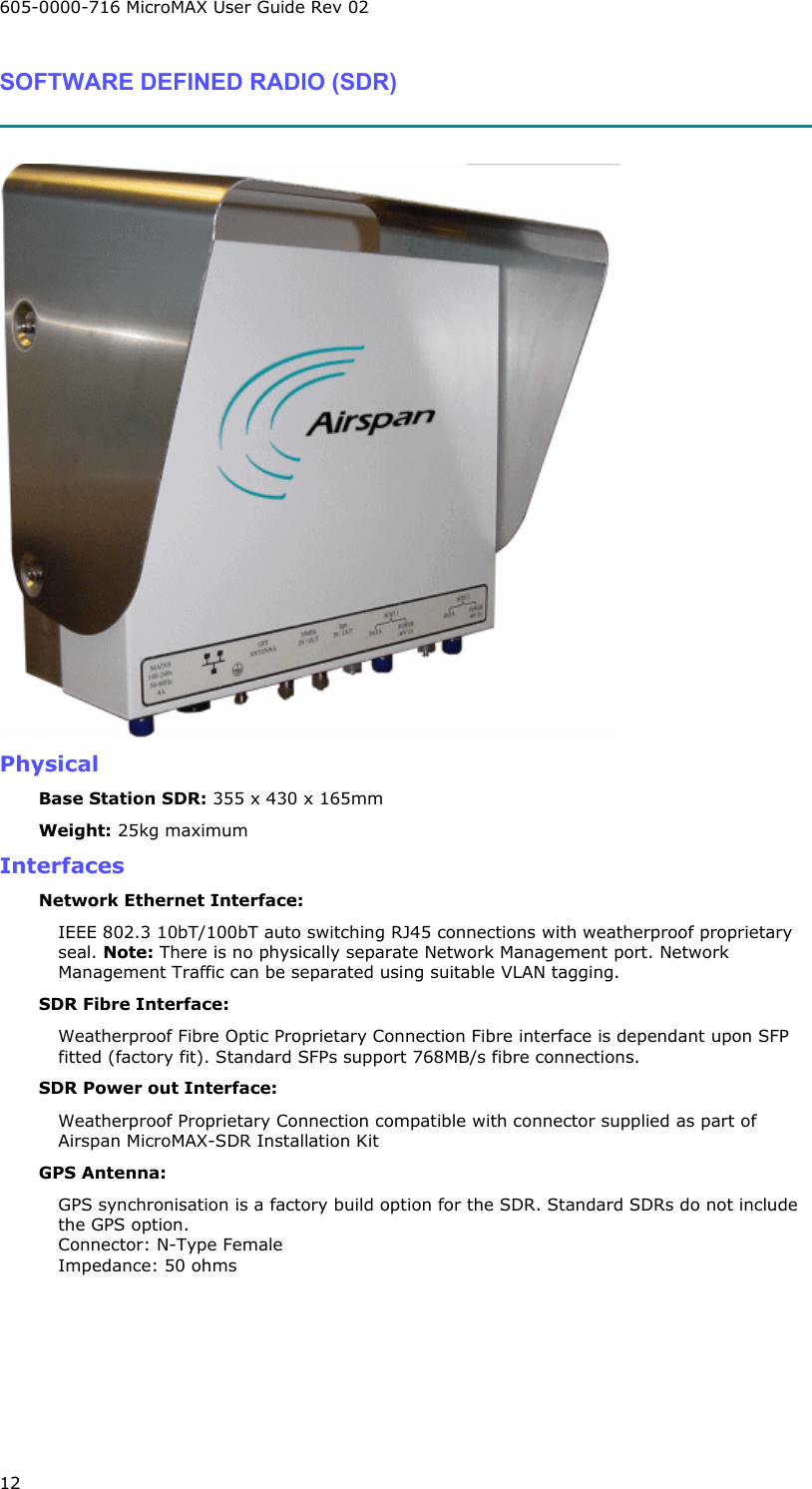 605-0000-716 MicroMAX User Guide Rev 02 12 SOFTWARE DEFINED RADIO (SDR)    Physical Base Station SDR: 355 x 430 x 165mm Weight: 25kg maximum Interfaces Network Ethernet Interface:  IEEE 802.3 10bT/100bT auto switching RJ45 connections with weatherproof proprietary seal. Note: There is no physically separate Network Management port. Network Management Traffic can be separated using suitable VLAN tagging.  SDR Fibre Interface: Weatherproof Fibre Optic Proprietary Connection Fibre interface is dependant upon SFP fitted (factory fit). Standard SFPs support 768MB/s fibre connections. SDR Power out Interface: Weatherproof Proprietary Connection compatible with connector supplied as part of Airspan MicroMAX-SDR Installation Kit GPS Antenna: GPS synchronisation is a factory build option for the SDR. Standard SDRs do not include the GPS option. Connector: N-Type Female Impedance: 50 ohms 