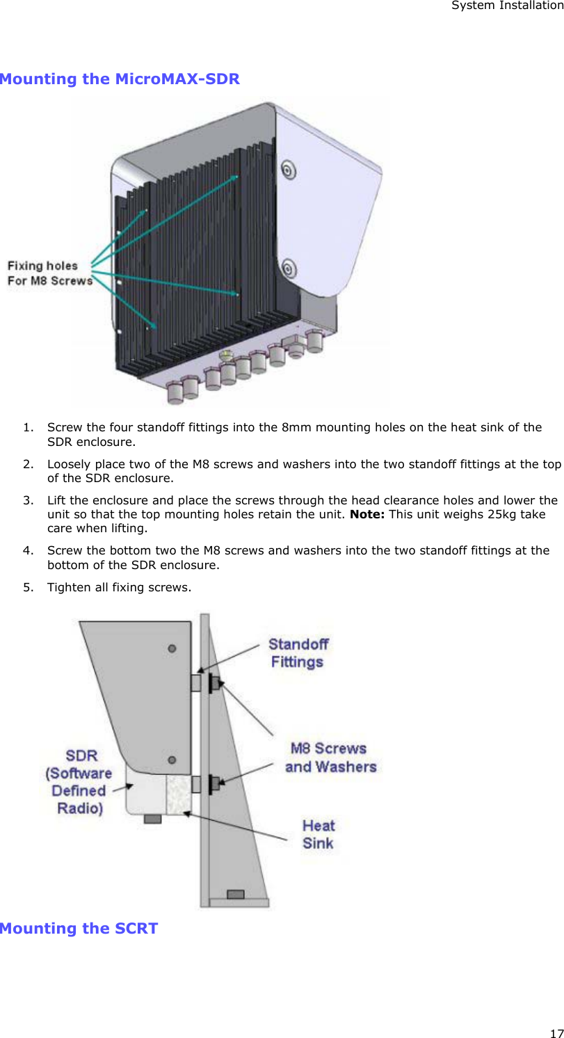 System Installation 17  Mounting the MicroMAX-SDR  1. Screw the four standoff fittings into the 8mm mounting holes on the heat sink of the SDR enclosure. 2. Loosely place two of the M8 screws and washers into the two standoff fittings at the top of the SDR enclosure. 3. Lift the enclosure and place the screws through the head clearance holes and lower the unit so that the top mounting holes retain the unit. Note: This unit weighs 25kg take care when lifting. 4. Screw the bottom two the M8 screws and washers into the two standoff fittings at the bottom of the SDR enclosure. 5. Tighten all fixing screws.  Mounting the SCRT  