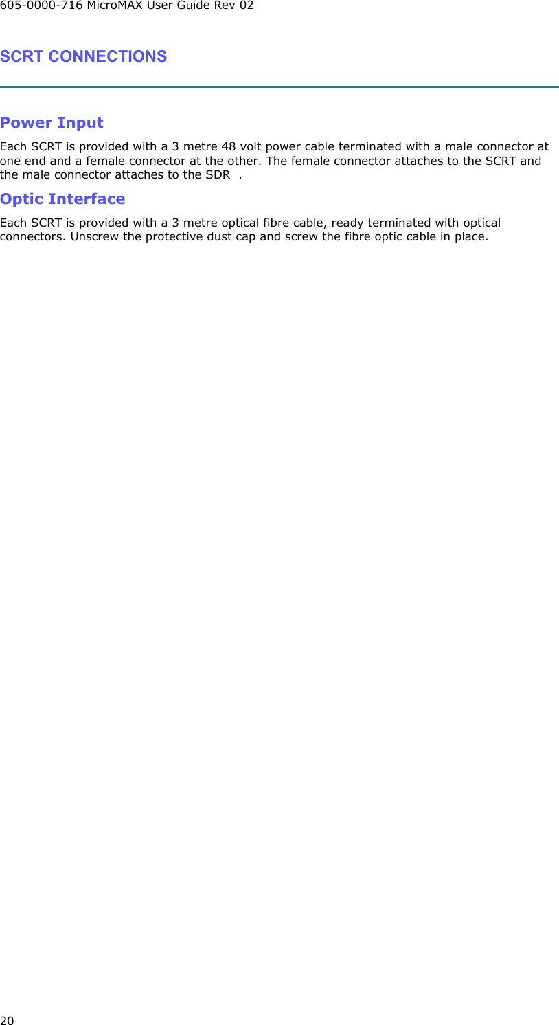 605-0000-716 MicroMAX User Guide Rev 02 20 SCRT CONNECTIONS   Power Input Each SCRT is provided with a 3 metre 48 volt power cable terminated with a male connector at one end and a female connector at the other. The female connector attaches to the SCRT and the male connector attaches to the SDR  . Optic Interface Each SCRT is provided with a 3 metre optical fibre cable, ready terminated with optical connectors. Unscrew the protective dust cap and screw the fibre optic cable in place.      