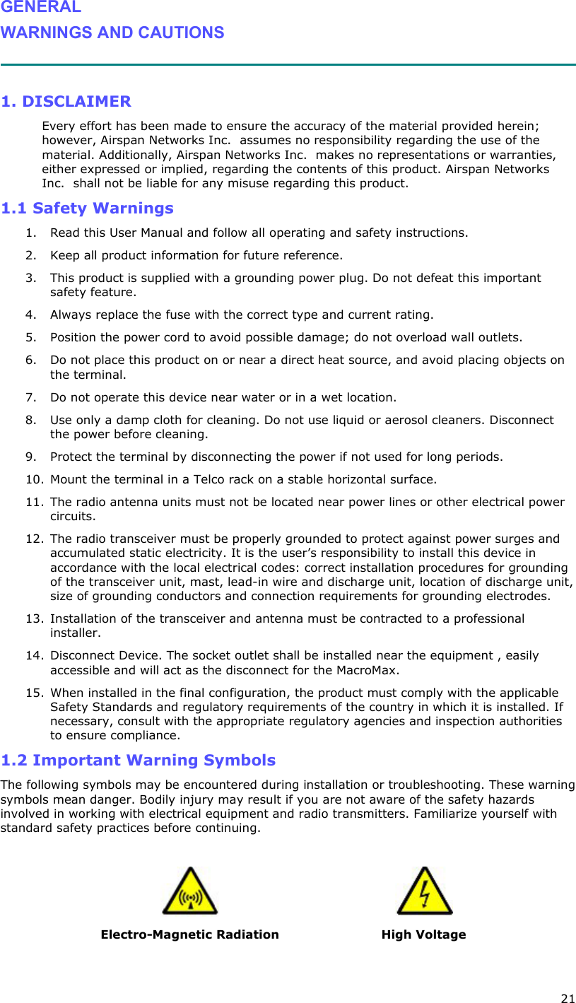  21 GENERAL WARNINGS AND CAUTIONS   1. DISCLAIMER Every effort has been made to ensure the accuracy of the material provided herein; however, Airspan Networks Inc.  assumes no responsibility regarding the use of the material. Additionally, Airspan Networks Inc.  makes no representations or warranties, either expressed or implied, regarding the contents of this product. Airspan Networks Inc.  shall not be liable for any misuse regarding this product. 1.1 Safety Warnings 1. Read this User Manual and follow all operating and safety instructions. 2. Keep all product information for future reference. 3. This product is supplied with a grounding power plug. Do not defeat this important safety feature. 4. Always replace the fuse with the correct type and current rating. 5. Position the power cord to avoid possible damage; do not overload wall outlets. 6. Do not place this product on or near a direct heat source, and avoid placing objects on the terminal. 7. Do not operate this device near water or in a wet location. 8. Use only a damp cloth for cleaning. Do not use liquid or aerosol cleaners. Disconnect the power before cleaning. 9. Protect the terminal by disconnecting the power if not used for long periods. 10. Mount the terminal in a Telco rack on a stable horizontal surface. 11. The radio antenna units must not be located near power lines or other electrical power circuits. 12. The radio transceiver must be properly grounded to protect against power surges and accumulated static electricity. It is the user’s responsibility to install this device in accordance with the local electrical codes: correct installation procedures for grounding of the transceiver unit, mast, lead-in wire and discharge unit, location of discharge unit, size of grounding conductors and connection requirements for grounding electrodes.  13. Installation of the transceiver and antenna must be contracted to a professional installer.  14. Disconnect Device. The socket outlet shall be installed near the equipment , easily accessible and will act as the disconnect for the MacroMax. 15. When installed in the final configuration, the product must comply with the applicable Safety Standards and regulatory requirements of the country in which it is installed. If necessary, consult with the appropriate regulatory agencies and inspection authorities to ensure compliance. 1.2 Important Warning Symbols The following symbols may be encountered during installation or troubleshooting. These warning symbols mean danger. Bodily injury may result if you are not aware of the safety hazards involved in working with electrical equipment and radio transmitters. Familiarize yourself with standard safety practices before continuing.       Electro-Magnetic Radiation  High Voltage 