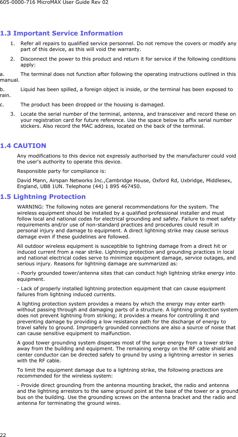605-0000-716 MicroMAX User Guide Rev 02 22  1.3 Important Service Information 1. Refer all repairs to qualified service personnel. Do not remove the covers or modify any part of this device, as this will void the warranty. 2. Disconnect the power to this product and return it for service if the following conditions apply: a. The terminal does not function after following the operating instructions outlined in this manual. b. Liquid has been spilled, a foreign object is inside, or the terminal has been exposed to rain. c. The product has been dropped or the housing is damaged. 3. Locate the serial number of the terminal, antenna, and transceiver and record these on your registration card for future reference. Use the space below to affix serial number stickers. Also record the MAC address, located on the back of the terminal.  1.4 CAUTION  Any modifications to this device not expressly authorised by the manufacturer could void the user&apos;s authority to operate this device. Responsible party for compliance is: David Mann, Airspan Networks Inc.,Cambridge House, Oxford Rd, Uxbridge, Middlesex, England, UB8 1UN. Telephone (44) 1 895 467450. 1.5 Lightning Protection WARNING: The following notes are general recommendations for the system. The wireless equipment should be installed by a qualified professional installer and must follow local and national codes for electrical grounding and safety. Failure to meet safety requirements and/or use of non-standard practices and procedures could result in personal injury and damage to equipment. A direct lightning strike may cause serious damage even if these guidelines are followed. All outdoor wireless equipment is susceptible to lightning damage from a direct hit or induced current from a near strike. Lightning protection and grounding practices in local and national electrical codes serve to minimize equipment damage, service outages, and serious injury. Reasons for lightning damage are summarized as: - Poorly grounded tower/antenna sites that can conduct high lightning strike energy into equipment. - Lack of properly installed lightning protection equipment that can cause equipment failures from lightning induced currents. A lighting protection system provides a means by which the energy may enter earth without passing through and damaging parts of a structure. A lightning protection system does not prevent lightning from striking; it provides a means for controlling it and preventing damage by providing a low resistance path for the discharge of energy to travel safely to ground. Improperly grounded connections are also a source of noise that can cause sensitive equipment to malfunction. A good tower grounding system disperses most of the surge energy from a tower strike away from the building and equipment. The remaining energy on the RF cable shield and center conductor can be directed safely to ground by using a lightning arrestor in series with the RF cable. To limit the equipment damage due to a lightning strike, the following practices are recommended for the wireless system: - Provide direct grounding from the antenna mounting bracket, the radio and antenna and the lightning arrestors to the same ground point at the base of the tower or a ground bus on the building. Use the grounding screws on the antenna bracket and the radio and antenna for terminating the ground wires. 