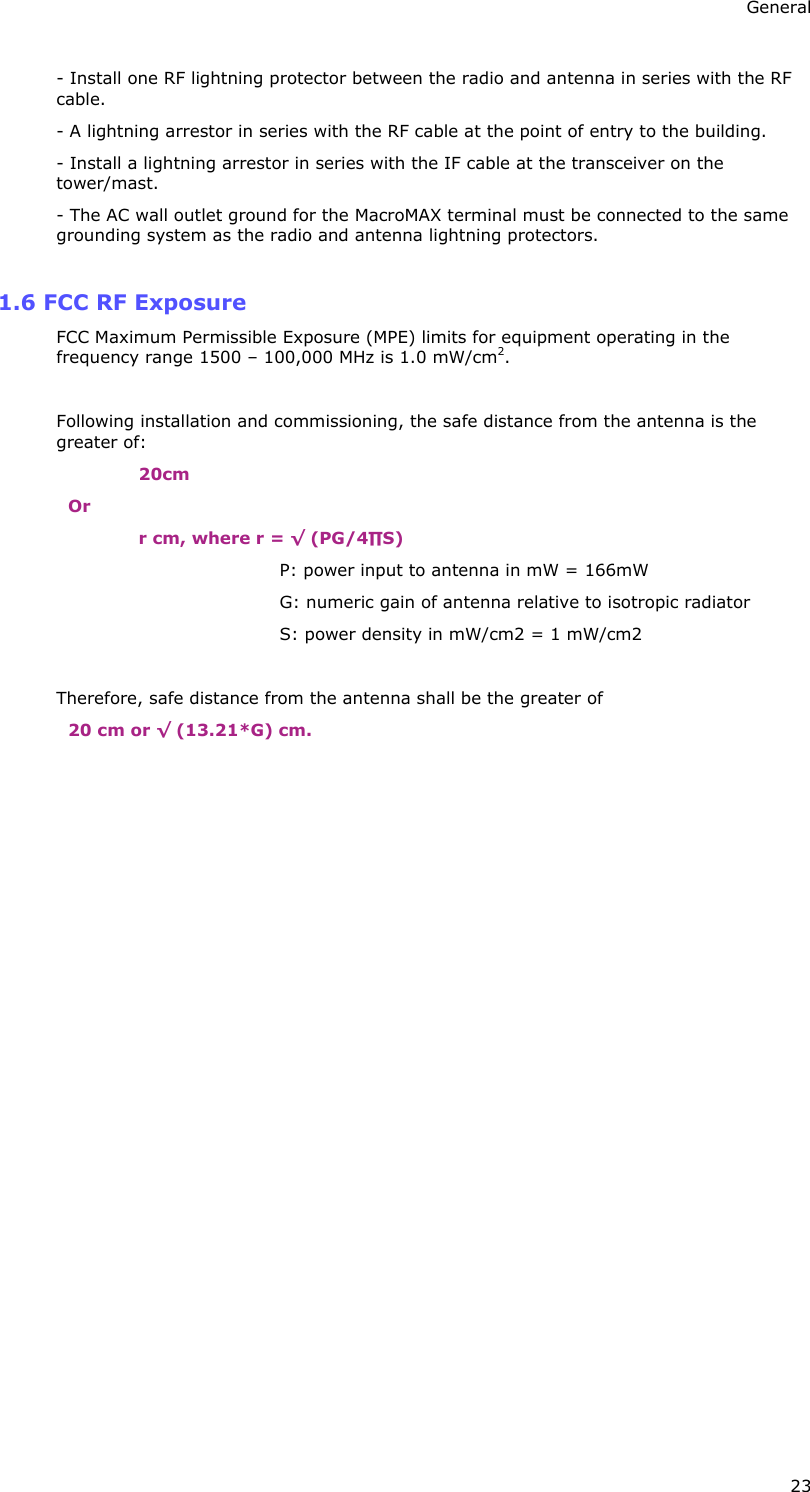 General 23 - Install one RF lightning protector between the radio and antenna in series with the RF cable. - A lightning arrestor in series with the RF cable at the point of entry to the building. - Install a lightning arrestor in series with the IF cable at the transceiver on the tower/mast. - The AC wall outlet ground for the MacroMAX terminal must be connected to the same grounding system as the radio and antenna lightning protectors.  1.6 FCC RF Exposure FCC Maximum Permissible Exposure (MPE) limits for equipment operating in the frequency range 1500 – 100,000 MHz is 1.0 mW/cm2.  Following installation and commissioning, the safe distance from the antenna is the greater of: 20cm Or r cm, where r = √ (PG/4∏S) P: power input to antenna in mW = 166mW G: numeric gain of antenna relative to isotropic radiator S: power density in mW/cm2 = 1 mW/cm2  Therefore, safe distance from the antenna shall be the greater of 20 cm or √ (13.21*G) cm.  