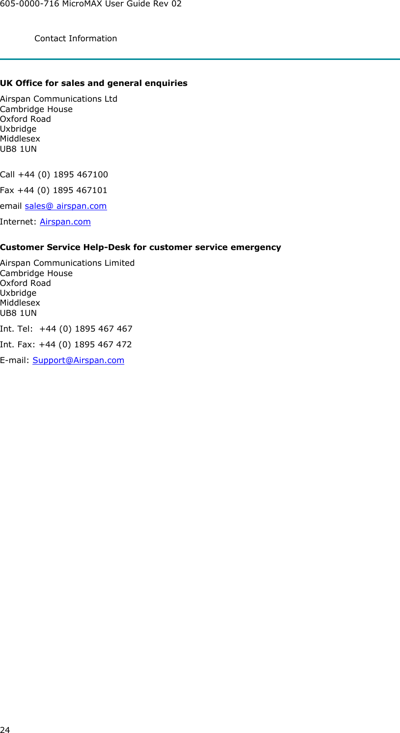 605-0000-716 MicroMAX User Guide Rev 02 24 Contact Information   UK Office for sales and general enquiries Airspan Communications Ltd Cambridge House Oxford Road Uxbridge Middlesex UB8 1UN  Call +44 (0) 1895 467100 Fax +44 (0) 1895 467101 email sales@ airspan.com Internet: Airspan.com  Customer Service Help-Desk for customer service emergency  Airspan Communications Limited Cambridge House Oxford Road Uxbridge Middlesex UB8 1UN Int. Tel:  +44 (0) 1895 467 467 Int. Fax: +44 (0) 1895 467 472 E-mail: Support@Airspan.com  