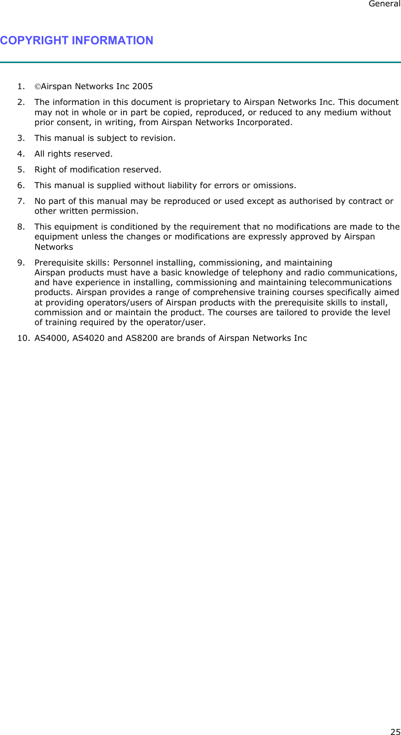 General 25 COPYRIGHT INFORMATION   1. Airspan Networks Inc 2005 2. The information in this document is proprietary to Airspan Networks Inc. This document may not in whole or in part be copied, reproduced, or reduced to any medium without prior consent, in writing, from Airspan Networks Incorporated.  3. This manual is subject to revision. 4. All rights reserved. 5. Right of modification reserved. 6. This manual is supplied without liability for errors or omissions. 7. No part of this manual may be reproduced or used except as authorised by contract or other written permission. 8. This equipment is conditioned by the requirement that no modifications are made to the equipment unless the changes or modifications are expressly approved by Airspan Networks  9. Prerequisite skills: Personnel installing, commissioning, and maintaining Airspan products must have a basic knowledge of telephony and radio communications, and have experience in installing, commissioning and maintaining telecommunications products. Airspan provides a range of comprehensive training courses specifically aimed at providing operators/users of Airspan products with the prerequisite skills to install, commission and or maintain the product. The courses are tailored to provide the level of training required by the operator/user. 10. AS4000, AS4020 and AS8200 are brands of Airspan Networks Inc  