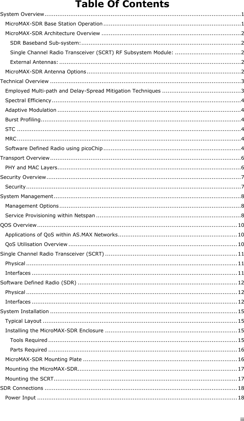  iii Table Of Contents System Overview...........................................................................................................1 MicroMAX-SDR Base Station Operation...........................................................................1 MicroMAX-SDR Architecture Overview ............................................................................2 SDR Baseband Sub-system:.......................................................................................2 Single Channel Radio Transceiver (SCRT) RF Subsystem Module: ....................................2 External Antennas: ...................................................................................................2 MicroMAX-SDR Antenna Options....................................................................................2 Technical Overview ........................................................................................................3 Employed Multi-path and Delay-Spread Mitigation Techniques ...........................................3 Spectral Efficiency.......................................................................................................4 Adaptive Modulation ....................................................................................................4 Burst Profiling.............................................................................................................4 STC ..........................................................................................................................4 MRC..........................................................................................................................4 Software Defined Radio using picoChip...........................................................................4 Transport Overview........................................................................................................6 PHY and MAC Layers....................................................................................................6 Security Overview..........................................................................................................7 Security.....................................................................................................................7 System Management......................................................................................................8 Management Options...................................................................................................8 Service Provisioning within Netspan ...............................................................................8 QOS Overview.............................................................................................................10 Applications of QoS within AS.MAX Networks.................................................................10 QoS Utilisation Overview ............................................................................................10 Single Channel Radio Transceiver (SCRT) ........................................................................ 11 Physical ...................................................................................................................11 Interfaces ................................................................................................................11 Software Defined Radio (SDR) .......................................................................................12 Physical ...................................................................................................................12 Interfaces ................................................................................................................12 System Installation ......................................................................................................15 Typical Layout ..........................................................................................................15 Installing the MicroMAX-SDR Enclosure ........................................................................15 Tools Required .......................................................................................................15 Parts Required .......................................................................................................16 MicroMAX-SDR Mounting Plate ....................................................................................16 Mounting the MicroMAX-SDR.......................................................................................17 Mounting the SCRT....................................................................................................17 SDR Connections .........................................................................................................18 Power Input .............................................................................................................18 