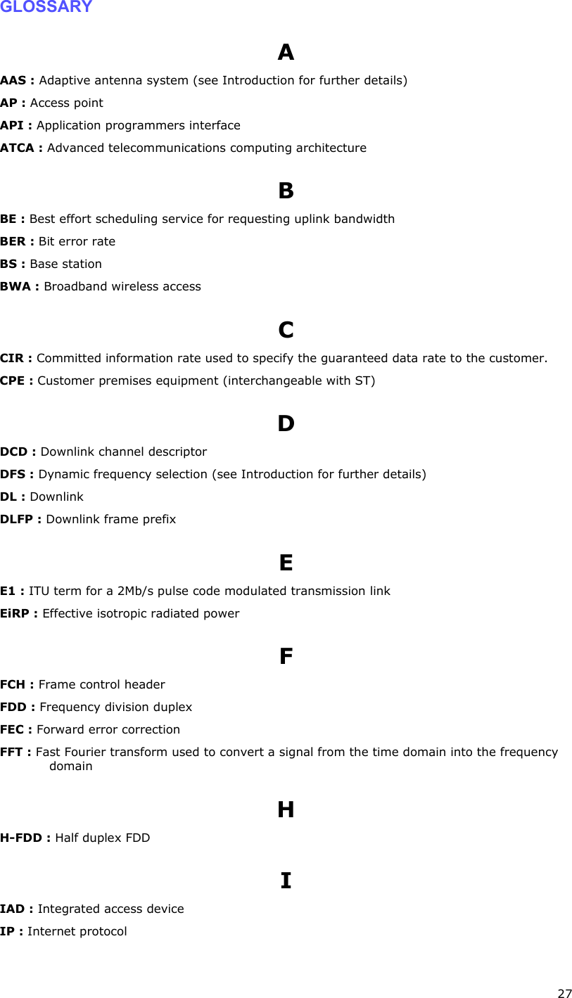  27 GLOSSARY A AAS : Adaptive antenna system (see Introduction for further details) AP : Access point API : Application programmers interface ATCA : Advanced telecommunications computing architecture B BE : Best effort scheduling service for requesting uplink bandwidth BER : Bit error rate BS : Base station BWA : Broadband wireless access C CIR : Committed information rate used to specify the guaranteed data rate to the customer. CPE : Customer premises equipment (interchangeable with ST) D DCD : Downlink channel descriptor DFS : Dynamic frequency selection (see Introduction for further details) DL : Downlink DLFP : Downlink frame prefix E E1 : ITU term for a 2Mb/s pulse code modulated transmission link EiRP : Effective isotropic radiated power F FCH : Frame control header FDD : Frequency division duplex FEC : Forward error correction FFT : Fast Fourier transform used to convert a signal from the time domain into the frequency domain  H H-FDD : Half duplex FDD I IAD : Integrated access device IP : Internet protocol 