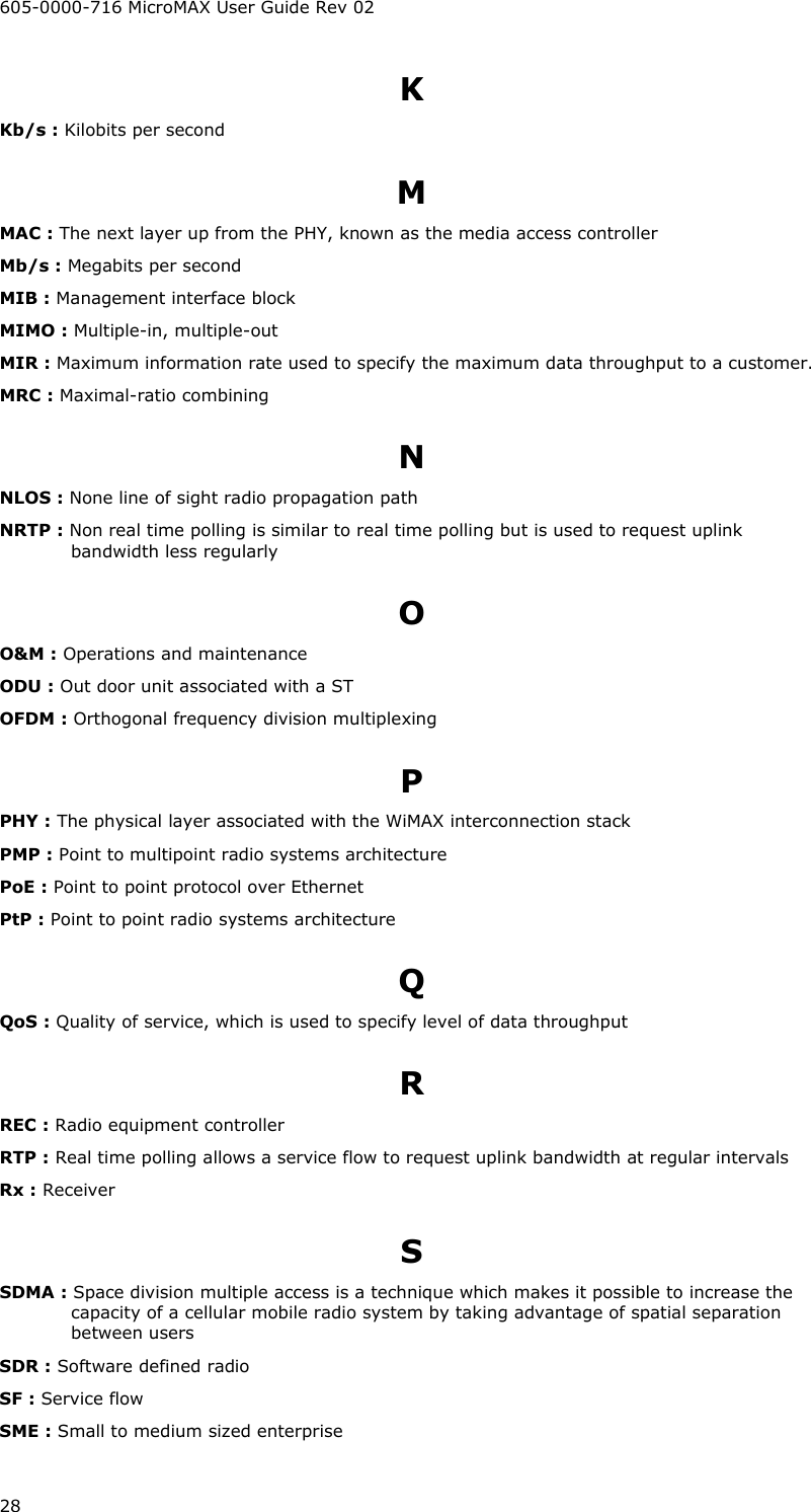605-0000-716 MicroMAX User Guide Rev 02 28 K Kb/s : Kilobits per second M MAC : The next layer up from the PHY, known as the media access controller Mb/s : Megabits per second MIB : Management interface block MIMO : Multiple-in, multiple-out MIR : Maximum information rate used to specify the maximum data throughput to a customer. MRC : Maximal-ratio combining N NLOS : None line of sight radio propagation path NRTP : Non real time polling is similar to real time polling but is used to request uplink bandwidth less regularly O O&amp;M : Operations and maintenance ODU : Out door unit associated with a ST OFDM : Orthogonal frequency division multiplexing P PHY : The physical layer associated with the WiMAX interconnection stack PMP : Point to multipoint radio systems architecture PoE : Point to point protocol over Ethernet PtP : Point to point radio systems architecture Q QoS : Quality of service, which is used to specify level of data throughput R REC : Radio equipment controller RTP : Real time polling allows a service flow to request uplink bandwidth at regular intervals Rx : Receiver S SDMA : Space division multiple access is a technique which makes it possible to increase the capacity of a cellular mobile radio system by taking advantage of spatial separation between users SDR : Software defined radio SF : Service flow SME : Small to medium sized enterprise 