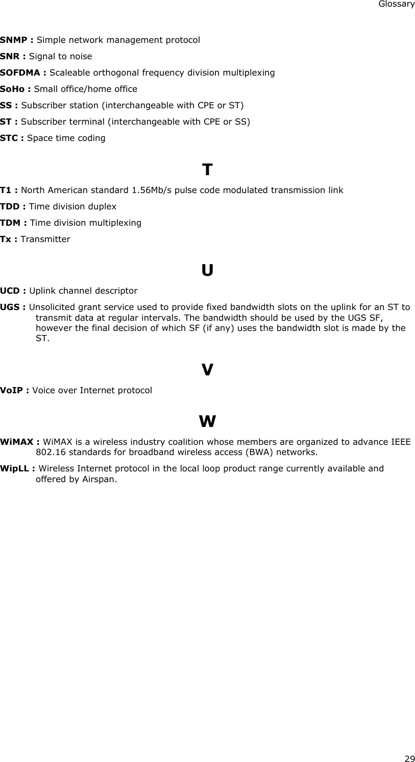 Glossary 29 SNMP : Simple network management protocol SNR : Signal to noise SOFDMA : Scaleable orthogonal frequency division multiplexing SoHo : Small office/home office SS : Subscriber station (interchangeable with CPE or ST) ST : Subscriber terminal (interchangeable with CPE or SS) STC : Space time coding T T1 : North American standard 1.56Mb/s pulse code modulated transmission link TDD : Time division duplex TDM : Time division multiplexing Tx : Transmitter U UCD : Uplink channel descriptor UGS : Unsolicited grant service used to provide fixed bandwidth slots on the uplink for an ST to transmit data at regular intervals. The bandwidth should be used by the UGS SF, however the final decision of which SF (if any) uses the bandwidth slot is made by the ST. V VoIP : Voice over Internet protocol W WiMAX : WiMAX is a wireless industry coalition whose members are organized to advance IEEE 802.16 standards for broadband wireless access (BWA) networks. WipLL : Wireless Internet protocol in the local loop product range currently available and offered by Airspan. 