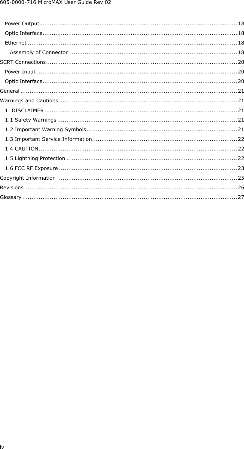 605-0000-716 MicroMAX User Guide Rev 02 iv Power Output ...........................................................................................................18 Optic Interface..........................................................................................................18 Ethernet ..................................................................................................................18 Assembly of Connector............................................................................................18 SCRT Connections........................................................................................................20 Power Input .............................................................................................................20 Optic Interface..........................................................................................................20 General ......................................................................................................................21 Warnings and Cautions .................................................................................................21 1. DISCLAIMER.........................................................................................................21 1.1 Safety Warnings .................................................................................................. 21 1.2 Important Warning Symbols..................................................................................21 1.3 Important Service Information............................................................................... 22 1.4 CAUTION............................................................................................................22 1.5 Lightning Protection .............................................................................................22 1.6 FCC RF Exposure .................................................................................................23 Copyright Information ..................................................................................................25 Revisions....................................................................................................................26 Glossary ..................................................................................................................... 27 