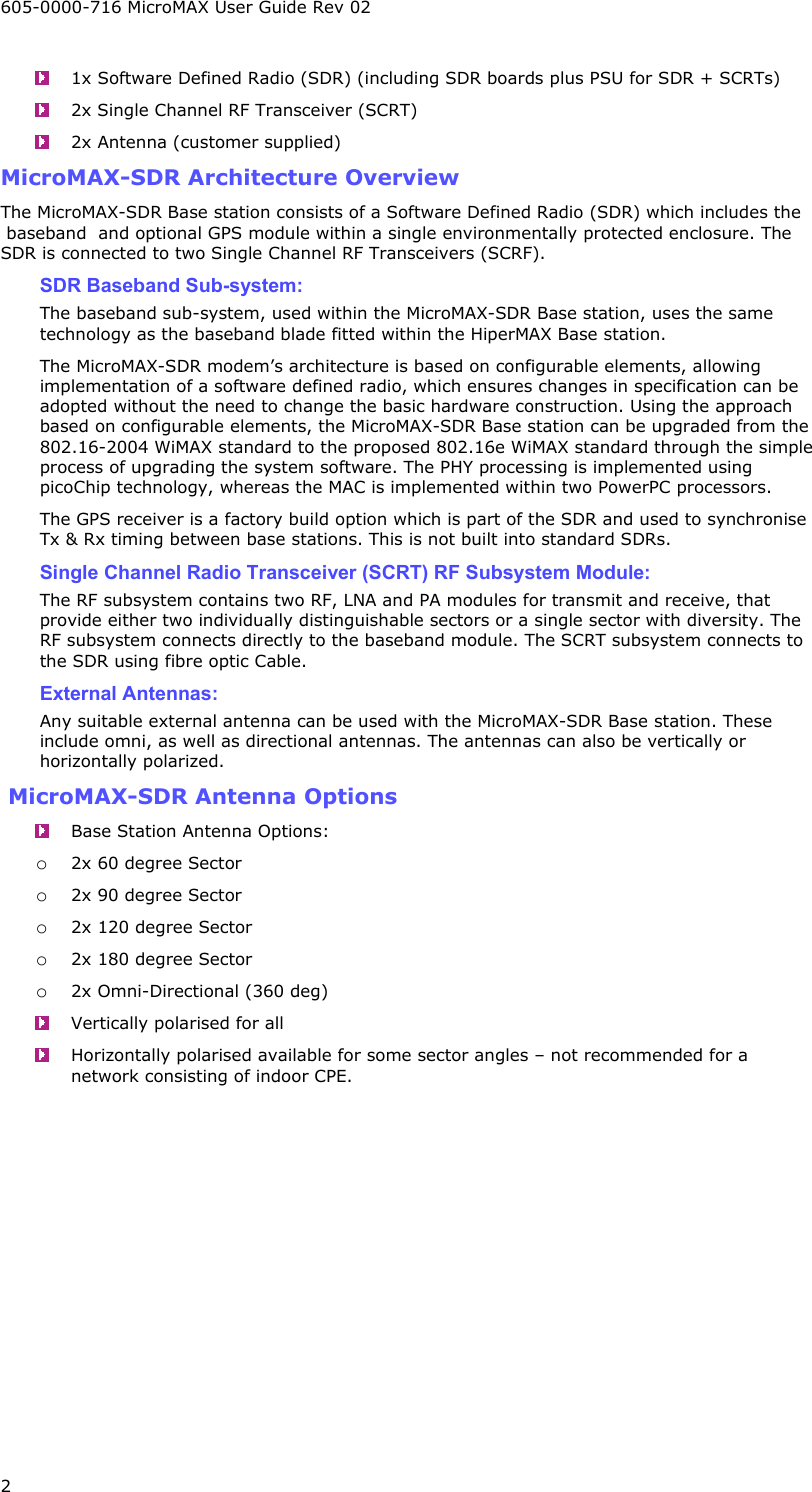 605-0000-716 MicroMAX User Guide Rev 02 2   1x Software Defined Radio (SDR) (including SDR boards plus PSU for SDR + SCRTs)   2x Single Channel RF Transceiver (SCRT)   2x Antenna (customer supplied) MicroMAX-SDR Architecture Overview The MicroMAX-SDR Base station consists of a Software Defined Radio (SDR) which includes the  baseband  and optional GPS module within a single environmentally protected enclosure. The SDR is connected to two Single Channel RF Transceivers (SCRF).  SDR Baseband Sub-system: The baseband sub-system, used within the MicroMAX-SDR Base station, uses the same technology as the baseband blade fitted within the HiperMAX Base station. The MicroMAX-SDR modem’s architecture is based on configurable elements, allowing implementation of a software defined radio, which ensures changes in specification can be adopted without the need to change the basic hardware construction. Using the approach based on configurable elements, the MicroMAX-SDR Base station can be upgraded from the 802.16-2004 WiMAX standard to the proposed 802.16e WiMAX standard through the simple process of upgrading the system software. The PHY processing is implemented using picoChip technology, whereas the MAC is implemented within two PowerPC processors.   The GPS receiver is a factory build option which is part of the SDR and used to synchronise Tx &amp; Rx timing between base stations. This is not built into standard SDRs. Single Channel Radio Transceiver (SCRT) RF Subsystem Module: The RF subsystem contains two RF, LNA and PA modules for transmit and receive, that provide either two individually distinguishable sectors or a single sector with diversity. The RF subsystem connects directly to the baseband module. The SCRT subsystem connects to the SDR using fibre optic Cable. External Antennas: Any suitable external antenna can be used with the MicroMAX-SDR Base station. These include omni, as well as directional antennas. The antennas can also be vertically or horizontally polarized.  MicroMAX-SDR Antenna Options   Base Station Antenna Options: o 2x 60 degree Sector o 2x 90 degree Sector o 2x 120 degree Sector o 2x 180 degree Sector o 2x Omni-Directional (360 deg)   Vertically polarised for all   Horizontally polarised available for some sector angles – not recommended for a network consisting of indoor CPE. 