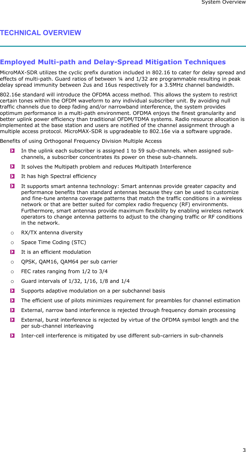 System Overview 3  TECHNICAL OVERVIEW   Employed Multi-path and Delay-Spread Mitigation Techniques MicroMAX-SDR utilizes the cyclic prefix duration included in 802.16 to cater for delay spread and effects of multi-path. Guard ratios of between ¼ and 1/32 are programmable resulting in peak delay spread immunity between 2us and 16us respectively for a 3.5MHz channel bandwidth. 802.16e standard will introduce the OFDMA access method. This allows the system to restrict certain tones within the OFDM waveform to any individual subscriber unit. By avoiding null traffic channels due to deep fading and/or narrowband interference, the system provides optimum performance in a multi-path environment. OFDMA enjoys the finest granularity and better uplink power efficiency than traditional OFDM/TDMA systems. Radio resource allocation is implemented at the base station and users are notified of the channel assignment through a multiple access protocol. MicroMAX-SDR is upgradeable to 802.16e via a software upgrade. Benefits of using Orthogonal Frequency Division Multiple Access   In the uplink each subscriber is assigned 1 to 59 sub-channels. when assigned sub-channels, a subscriber concentrates its power on these sub-channels.   It solves the Multipath problem and reduces Multipath Interference   It has high Spectral efficiency   It supports smart antenna technology: Smart antennas provide greater capacity and performance benefits than standard antennas because they can be used to customize and fine-tune antenna coverage patterns that match the traffic conditions in a wireless network or that are better suited for complex radio frequency (RF) environments. Furthermore, smart antennas provide maximum flexibility by enabling wireless network operators to change antenna patterns to adjust to the changing traffic or RF conditions in the network. o RX/TX antenna diversity o Space Time Coding (STC)   It is an efficient modulation o QPSK, QAM16, QAM64 per sub carrier o FEC rates ranging from 1/2 to 3/4 o Guard intervals of 1/32, 1/16, 1/8 and 1/4   Supports adaptive modulation on a per subchannel basis   The efficient use of pilots minimizes requirement for preambles for channel estimation   External, narrow band interference is rejected through frequency domain processing   External, burst interference is rejected by virtue of the OFDMA symbol length and the per sub-channel interleaving   Inter-cell interference is mitigated by use different sub-carriers in sub-channels 