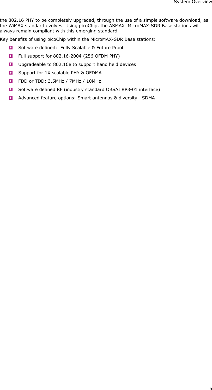 System Overview 5 the 802.16 PHY to be completely upgraded, through the use of a simple software download, as the WiMAX standard evolves. Using picoChip, the ASMAX  MicroMAX-SDR Base stations will always remain compliant with this emerging standard. Key benefits of using picoChip within the MicroMAX-SDR Base stations:   Software defined:  Fully Scalable &amp; Future Proof   Full support for 802.16-2004 (256 OFDM PHY)   Upgradeable to 802.16e to support hand held devices   Support for 1X scalable PHY &amp; OFDMA   FDD or TDD; 3.5MHz / 7MHz / 10MHz   Software defined RF (industry standard OBSAI RP3-01 interface)   Advanced feature options: Smart antennas &amp; diversity,  SDMA   