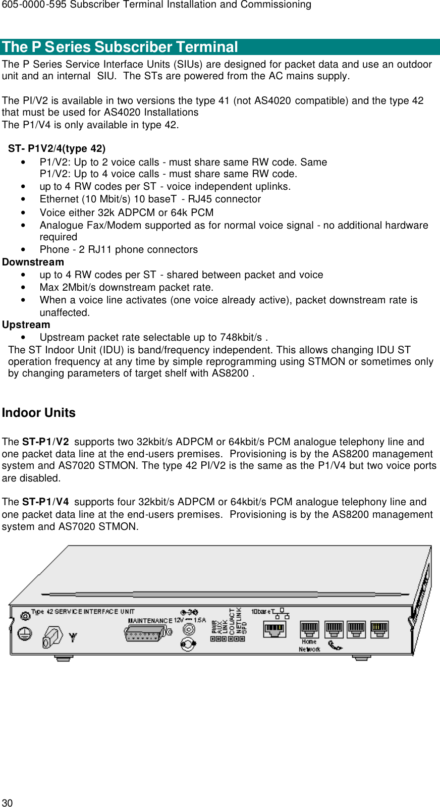 605-0000-595 Subscriber Terminal Installation and Commissioning 30  The P Series Subscriber Terminal The P Series Service Interface Units (SIUs) are designed for packet data and use an outdoor unit and an internal  SIU.  The STs are powered from the AC mains supply.  The PI/V2 is available in two versions the type 41 (not AS4020 compatible) and the type 42 that must be used for AS4020 Installations  The P1/V4 is only available in type 42.   ST- P1V2/4(type 42) • P1/V2: Up to 2 voice calls - must share same RW code. Same  P1/V2: Up to 4 voice calls - must share same RW code. • up to 4 RW codes per ST - voice independent uplinks. • Ethernet (10 Mbit/s) 10 baseT - RJ45 connector • Voice either 32k ADPCM or 64k PCM  • Analogue Fax/Modem supported as for normal voice signal - no additional hardware required • Phone - 2 RJ11 phone connectors Downstream • up to 4 RW codes per ST - shared between packet and voice • Max 2Mbit/s downstream packet rate.  • When a voice line activates (one voice already active), packet downstream rate is unaffected. Upstream • Upstream packet rate selectable up to 748kbit/s . The ST Indoor Unit (IDU) is band/frequency independent. This allows changing IDU ST operation frequency at any time by simple reprogramming using STMON or sometimes only by changing parameters of target shelf with AS8200 .   Indoor Units The ST-P1/V2  supports two 32kbit/s ADPCM or 64kbit/s PCM analogue telephony line and one packet data line at the end-users premises.  Provisioning is by the AS8200 management system and AS7020 STMON. The type 42 PI/V2 is the same as the P1/V4 but two voice ports are disabled.  The ST-P1/V4  supports four 32kbit/s ADPCM or 64kbit/s PCM analogue telephony line and one packet data line at the end-users premises.  Provisioning is by the AS8200 management system and AS7020 STMON.   