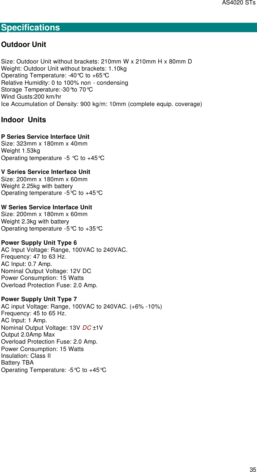 AS4020 STs 35  Specifications Outdoor Unit Size: Outdoor Unit without brackets: 210mm W x 210mm H x 80mm D Weight: Outdoor Unit without brackets: 1.10kg Operating Temperature: -40°C to +65°C Relative Humidity: 0 to 100% non - condensing Storage Temperature:-30°to 70°C Wind Gusts:200 km/hr Ice Accumulation of Density: 900 kg/m: 10mm (complete equip. coverage) Indoor  Units P Series Service Interface Unit  Size: 323mm x 180mm x 40mm Weight 1.53kg Operating temperature -5 °C to +45°C  V Series Service Interface Unit Size: 200mm x 180mm x 60mm Weight 2.25kg with battery Operating temperature -5°C to +45°C  W Series Service Interface Unit Size: 200mm x 180mm x 60mm Weight 2.3kg with battery Operating temperature -5°C to +35°C  Power Supply Unit Type 6 AC Input Voltage: Range, 100VAC to 240VAC. Frequency: 47 to 63 Hz. AC Input: 0.7 Amp. Nominal Output Voltage: 12V DC Power Consumption: 15 Watts Overload Protection Fuse: 2.0 Amp.  Power Supply Unit Type 7 AC input Voltage: Range, 100VAC to 240VAC. (+6% -10%) Frequency: 45 to 65 Hz. AC Input: 1 Amp. Nominal Output Voltage: 13V DC ±1V Output 2.0Amp Max Overload Protection Fuse: 2.0 Amp. Power Consumption: 15 Watts Insulation: Class II Battery TBA Operating Temperature: -5°C to +45°C  