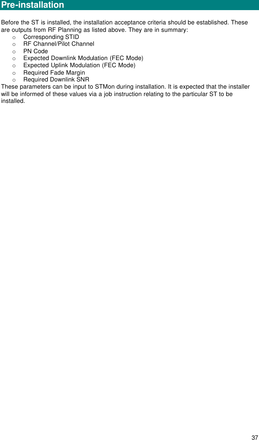  37 Installation   Pre-installation  Before the ST is installed, the installation acceptance criteria should be established. These are outputs from RF Planning as listed above. They are in summary: o Corresponding STID  o RF Channel/Pilot Channel o PN Code o Expected Downlink Modulation (FEC Mode) o Expected Uplink Modulation (FEC Mode) o Required Fade Margin o Required Downlink SNR  These parameters can be input to STMon during installation. It is expected that the installer will be informed of these values via a job instruction relating to the particular ST to be installed.       