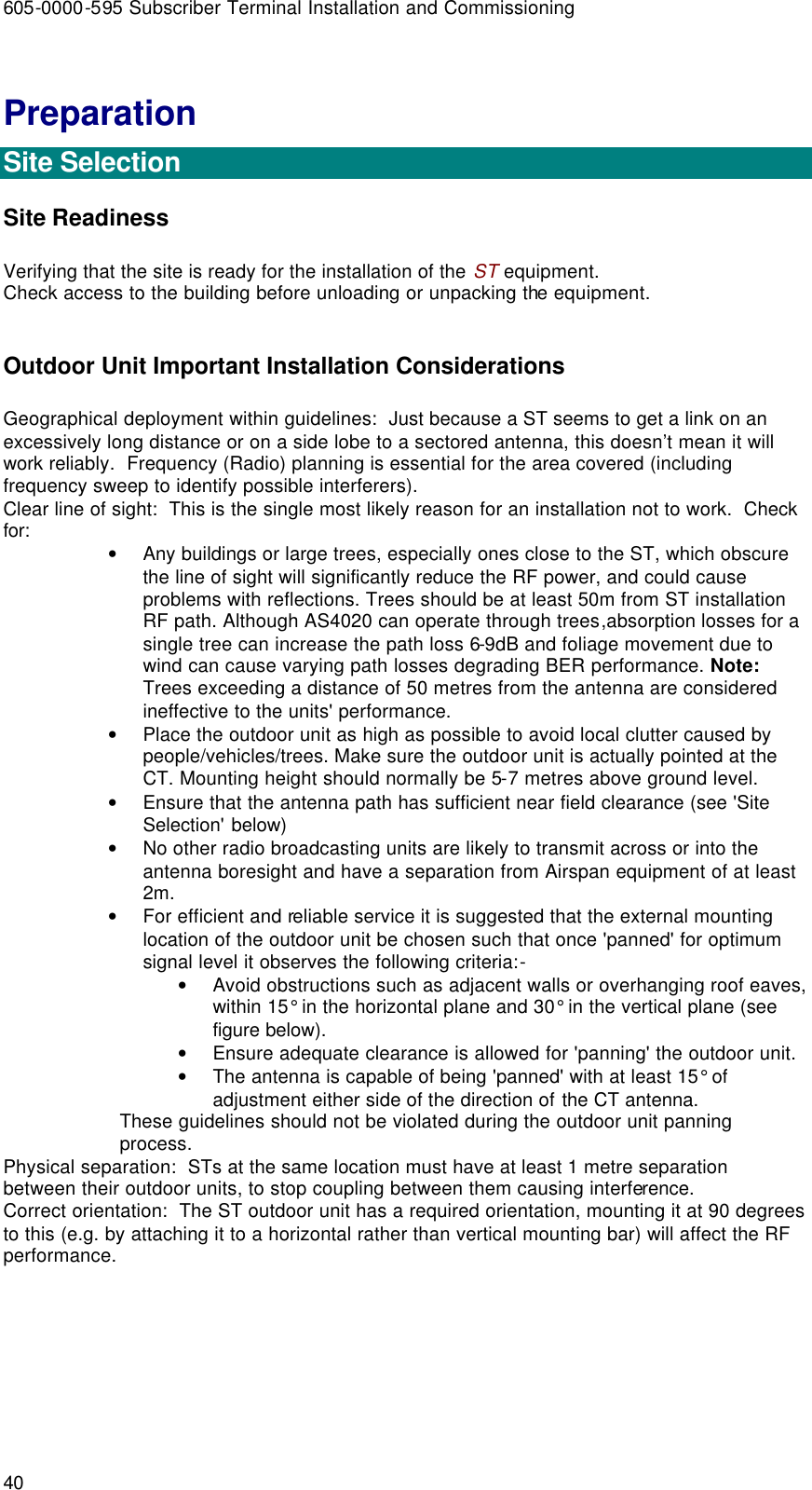 605-0000-595 Subscriber Terminal Installation and Commissioning 40 Preparation  Site Selection Site Readiness Verifying that the site is ready for the installation of the ST equipment. Check access to the building before unloading or unpacking the equipment.  Outdoor Unit Important Installation Considerations Geographical deployment within guidelines:  Just because a ST seems to get a link on an excessively long distance or on a side lobe to a sectored antenna, this doesn’t mean it will work reliably.  Frequency (Radio) planning is essential for the area covered (including frequency sweep to identify possible interferers). Clear line of sight:  This is the single most likely reason for an installation not to work.  Check for: • Any buildings or large trees, especially ones close to the ST, which obscure the line of sight will significantly reduce the RF power, and could cause problems with reflections. Trees should be at least 50m from ST installation RF path. Although AS4020 can operate through trees,absorption losses for a single tree can increase the path loss 6-9dB and foliage movement due to wind can cause varying path losses degrading BER performance. Note: Trees exceeding a distance of 50 metres from the antenna are considered ineffective to the units&apos; performance. • Place the outdoor unit as high as possible to avoid local clutter caused by people/vehicles/trees. Make sure the outdoor unit is actually pointed at the CT. Mounting height should normally be 5-7 metres above ground level. • Ensure that the antenna path has sufficient near field clearance (see &apos;Site Selection&apos; below) • No other radio broadcasting units are likely to transmit across or into the antenna boresight and have a separation from Airspan equipment of at least 2m. • For efficient and reliable service it is suggested that the external mounting location of the outdoor unit be chosen such that once &apos;panned&apos; for optimum signal level it observes the following criteria:- • Avoid obstructions such as adjacent walls or overhanging roof eaves, within 15° in the horizontal plane and 30° in the vertical plane (see figure below). • Ensure adequate clearance is allowed for &apos;panning&apos; the outdoor unit. • The antenna is capable of being &apos;panned&apos; with at least 15° of adjustment either side of the direction of the CT antenna. These guidelines should not be violated during the outdoor unit panning process. Physical separation:  STs at the same location must have at least 1 metre separation between their outdoor units, to stop coupling between them causing interference. Correct orientation:  The ST outdoor unit has a required orientation, mounting it at 90 degrees to this (e.g. by attaching it to a horizontal rather than vertical mounting bar) will affect the RF performance.  