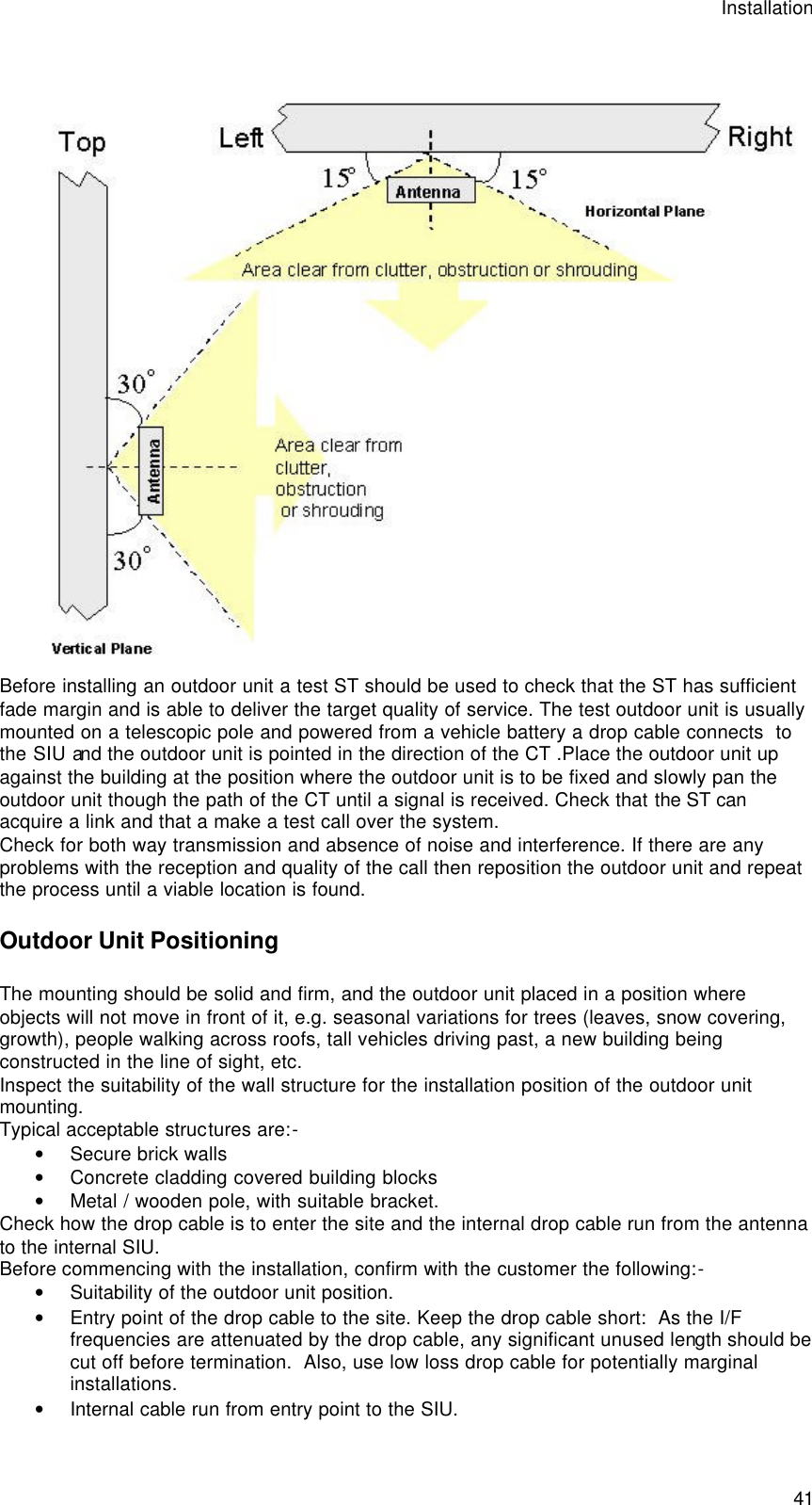 Installation  41  Before installing an outdoor unit a test ST should be used to check that the ST has sufficient fade margin and is able to deliver the target quality of service. The test outdoor unit is usually mounted on a telescopic pole and powered from a vehicle battery a drop cable connects  to the SIU and the outdoor unit is pointed in the direction of the CT .Place the outdoor unit up against the building at the position where the outdoor unit is to be fixed and slowly pan the outdoor unit though the path of the CT until a signal is received. Check that the ST can acquire a link and that a make a test call over the system.  Check for both way transmission and absence of noise and interference. If there are any problems with the reception and quality of the call then reposition the outdoor unit and repeat the process until a viable location is found. Outdoor Unit Positioning The mounting should be solid and firm, and the outdoor unit placed in a position where objects will not move in front of it, e.g. seasonal variations for trees (leaves, snow covering, growth), people walking across roofs, tall vehicles driving past, a new building being constructed in the line of sight, etc. Inspect the suitability of the wall structure for the installation position of the outdoor unit mounting. Typical acceptable structures are:- • Secure brick walls • Concrete cladding covered building blocks • Metal / wooden pole, with suitable bracket. Check how the drop cable is to enter the site and the internal drop cable run from the antenna to the internal SIU. Before commencing with the installation, confirm with the customer the following:- • Suitability of the outdoor unit position. • Entry point of the drop cable to the site. Keep the drop cable short:  As the I/F frequencies are attenuated by the drop cable, any significant unused length should be cut off before termination.  Also, use low loss drop cable for potentially marginal installations. • Internal cable run from entry point to the SIU. 
