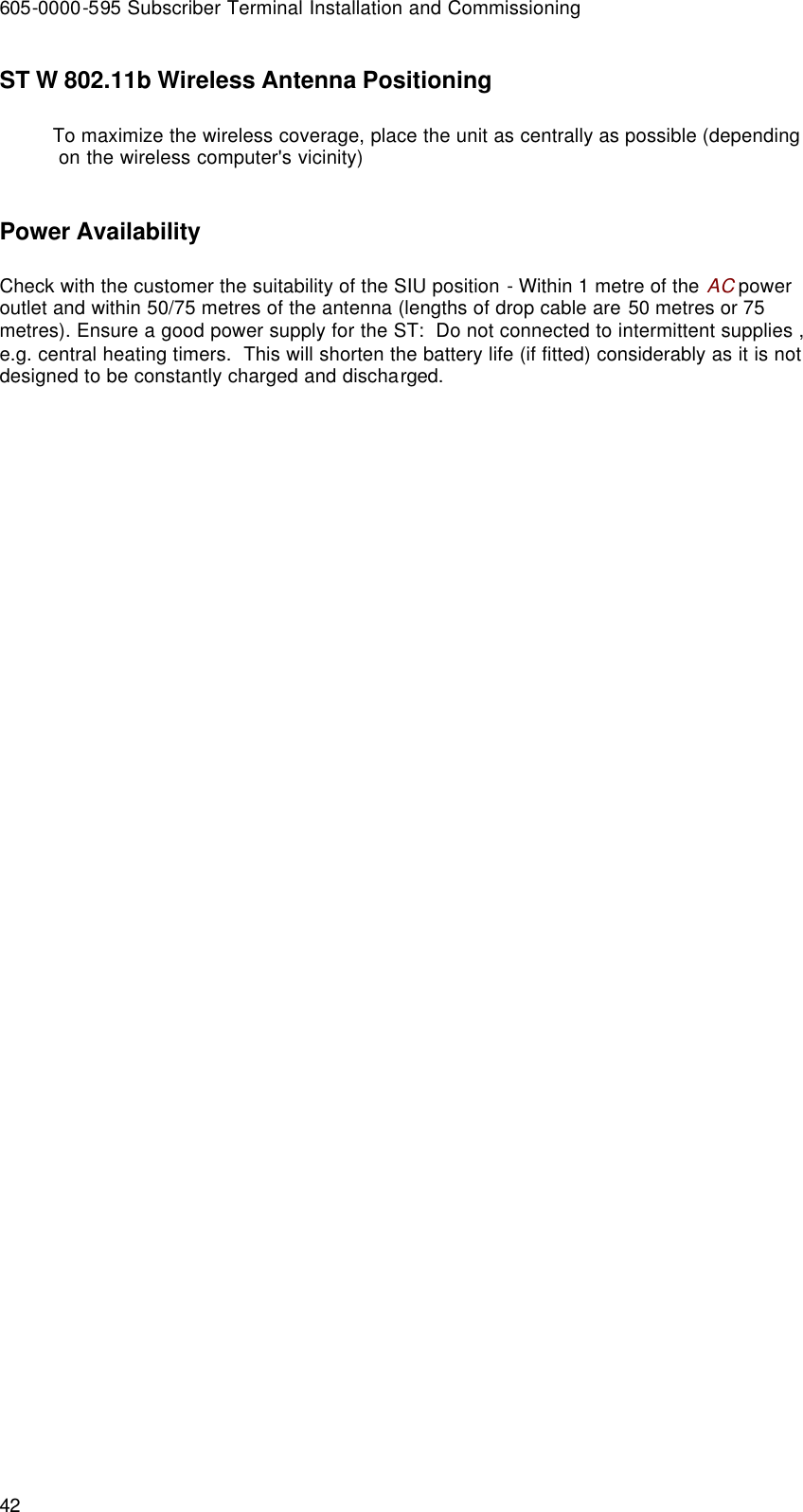 605-0000-595 Subscriber Terminal Installation and Commissioning 42 ST W 802.11b Wireless Antenna Positioning To maximize the wireless coverage, place the unit as centrally as possible (depending on the wireless computer&apos;s vicinity)  Power Availability Check with the customer the suitability of the SIU position - Within 1 metre of the AC power outlet and within 50/75 metres of the antenna (lengths of drop cable are 50 metres or 75 metres). Ensure a good power supply for the ST:  Do not connected to intermittent supplies , e.g. central heating timers.  This will shorten the battery life (if fitted) considerably as it is not designed to be constantly charged and discharged.  