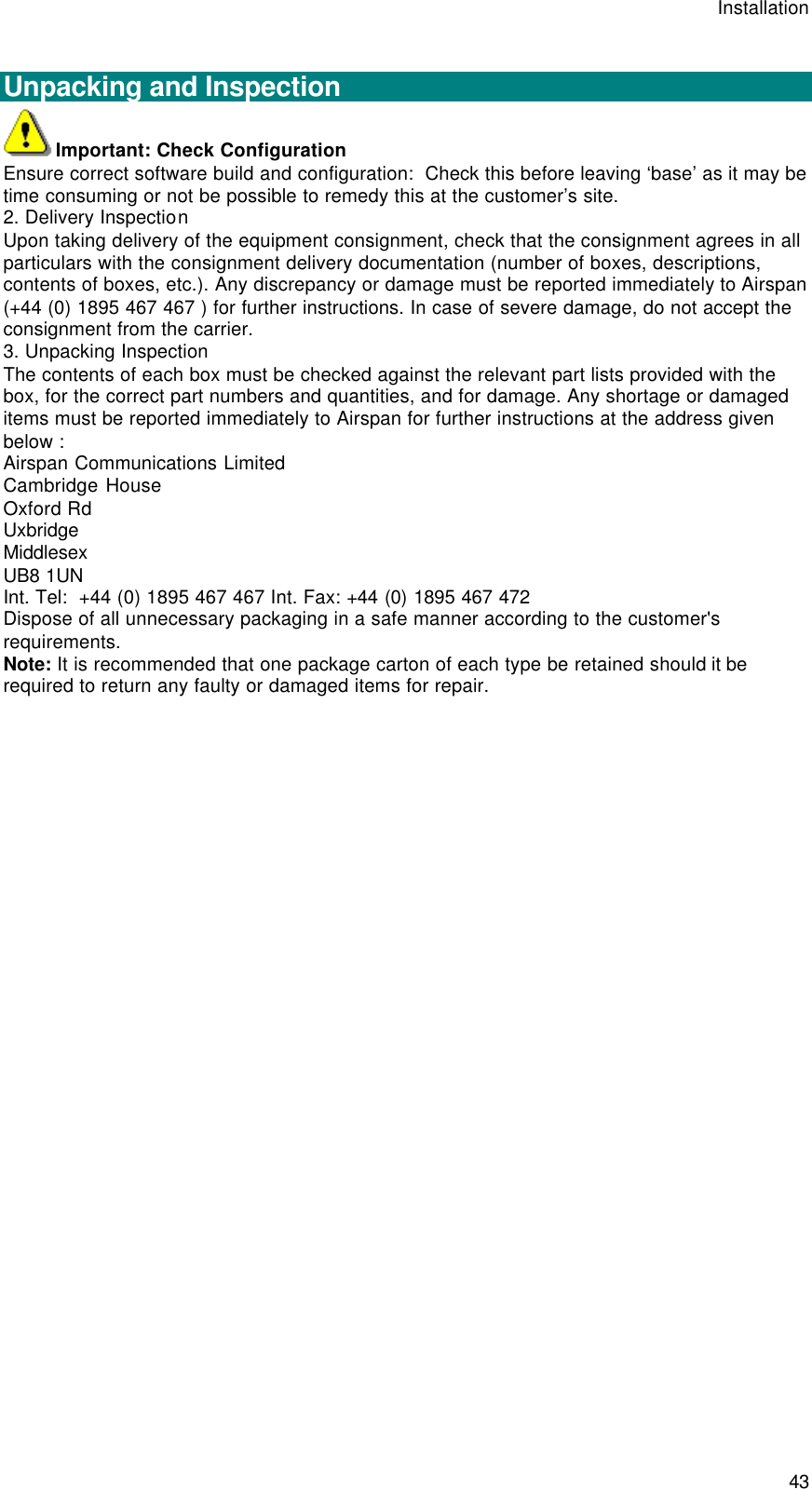 Installation  43  Unpacking and Inspection Important: Check Configuration Ensure correct software build and configuration:  Check this before leaving ‘base’ as it may be time consuming or not be possible to remedy this at the customer’s site. 2. Delivery Inspection Upon taking delivery of the equipment consignment, check that the consignment agrees in all particulars with the consignment delivery documentation (number of boxes, descriptions, contents of boxes, etc.). Any discrepancy or damage must be reported immediately to Airspan (+44 (0) 1895 467 467 ) for further instructions. In case of severe damage, do not accept the consignment from the carrier. 3. Unpacking Inspection The contents of each box must be checked against the relevant part lists provided with the box, for the correct part numbers and quantities, and for damage. Any shortage or damaged items must be reported immediately to Airspan for further instructions at the address given below : Airspan Communications Limited Cambridge House Oxford Rd Uxbridge Middlesex UB8 1UN Int. Tel:  +44 (0) 1895 467 467 Int. Fax: +44 (0) 1895 467 472 Dispose of all unnecessary packaging in a safe manner according to the customer&apos;s requirements. Note: It is recommended that one package carton of each type be retained should it be required to return any faulty or damaged items for repair.  