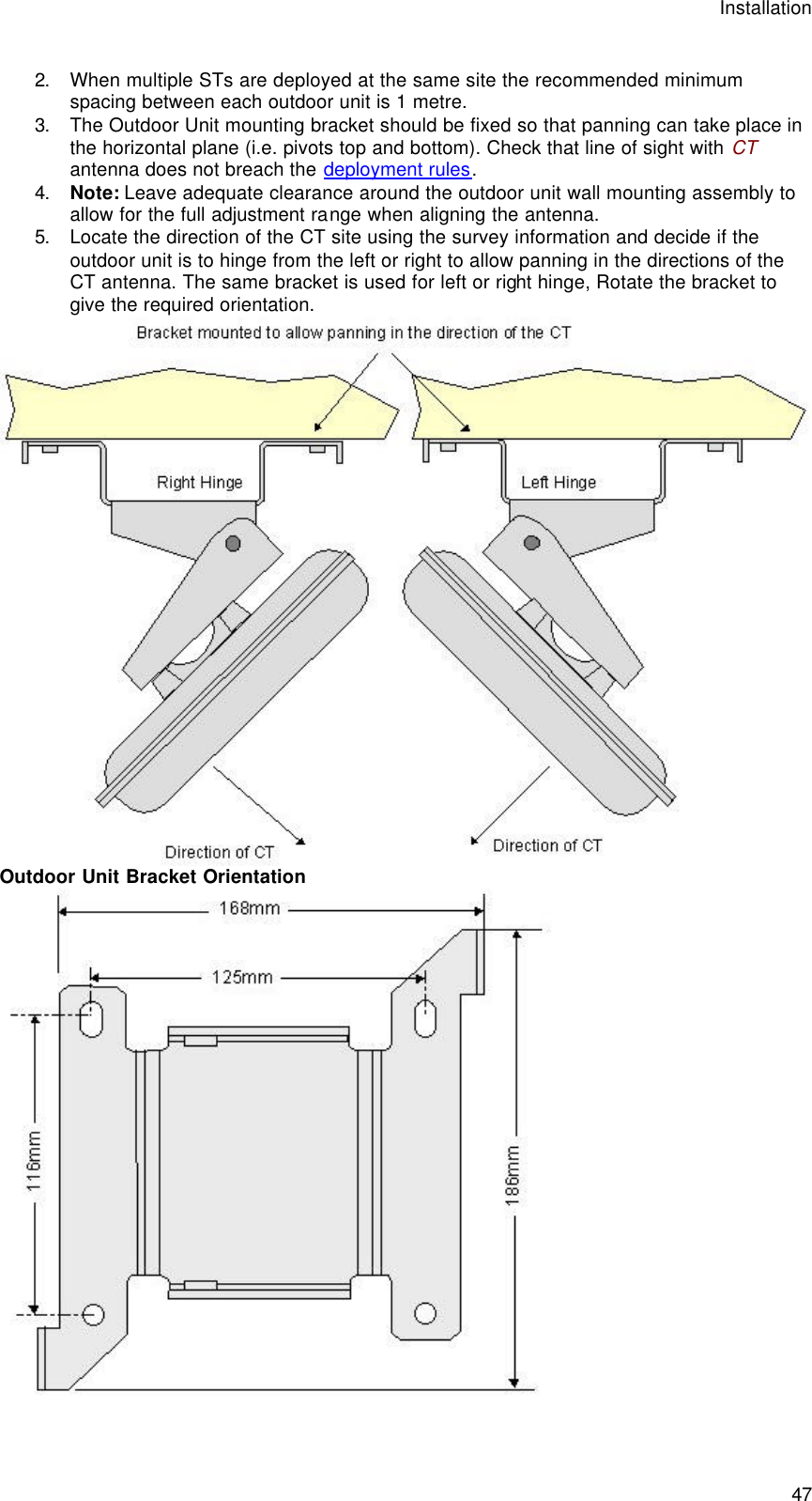 Installation  47 2. When multiple STs are deployed at the same site the recommended minimum spacing between each outdoor unit is 1 metre. 3. The Outdoor Unit mounting bracket should be fixed so that panning can take place in the horizontal plane (i.e. pivots top and bottom). Check that line of sight with CT antenna does not breach the deployment rules. 4. Note: Leave adequate clearance around the outdoor unit wall mounting assembly to allow for the full adjustment range when aligning the antenna. 5. Locate the direction of the CT site using the survey information and decide if the outdoor unit is to hinge from the left or right to allow panning in the directions of the CT antenna. The same bracket is used for left or right hinge, Rotate the bracket to give the required orientation.  Outdoor Unit Bracket Orientation  