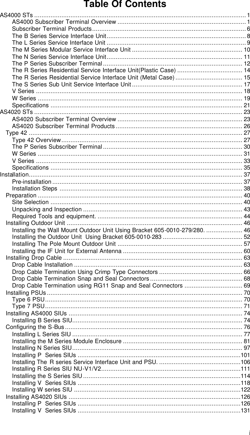  i Table Of Contents AS4000 STs .....................................................................................................................1 AS4000 Subscriber Terminal Overview .......................................................................1 Subscriber Terminal Products.....................................................................................6 The B Series Service Interface Unit.............................................................................8 The L Series Service Interface Unit .............................................................................9 The M Series Modular Service Interface Unit ............................................................. 10 The N Series Service Interface Unit........................................................................... 11 The P Series Subscriber Terminal............................................................................. 12 The R Series Residential Service Interface Unit(Plastic Case) .................................... 14 The R Series Residential Service Interface Unit (Metal Case)..................................... 15 The S Series Sub Unit Service Interface Unit............................................................. 17 V Series .................................................................................................................. 18 W Series ................................................................................................................. 19 Specifications .......................................................................................................... 21 AS4020 STs ................................................................................................................... 23 AS4020 Subscriber Terminal Overview ..................................................................... 23 AS4020 Subscriber Terminal Products...................................................................... 26 Type 42 ...................................................................................................................... 27 Type 42 Overview.................................................................................................... 27 The P Series Subscriber Terminal............................................................................. 30 W Series ................................................................................................................. 31 V Series .................................................................................................................. 33 Specifications .......................................................................................................... 35 Installation...................................................................................................................... 37 Pre-installation......................................................................................................... 37 Installation Steps ..................................................................................................... 38 Preparation ................................................................................................................. 40 Site Selection .......................................................................................................... 40 Unpacking and Inspection ........................................................................................ 43 Required Tools and equipment. ................................................................................ 44 Installing Outdoor Unit ................................................................................................. 46 Installing the Wall Mount Outdoor Unit Using Bracket 605-0010-279/280. .................... 46 Installing the Outdoor Unit  Using Bracket 605-0010-283 ............................................ 52 Installing The Pole Mount Outdoor Unit ..................................................................... 57 Installing the IF Unit for External Antenna .................................................................. 60 Installing Drop Cable ................................................................................................... 63 Drop Cable Installation ............................................................................................. 63 Drop Cable Termination Using Crimp Type Connectors .............................................. 66 Drop Cable Termination Snap and Seal Connectors................................................... 68 Drop Cable Termination using RG11 Snap and Seal Connectors ................................ 69 Installing PSUs............................................................................................................ 70 Type 6 PSU............................................................................................................. 70 Type 7 PSU............................................................................................................. 71 Installing AS4000 SIUs ................................................................................................ 74 Installing B Series SIU.............................................................................................. 74 Configuring the S-Bus.................................................................................................. 76 Installing L Series SIU .............................................................................................. 77 Installing the M Series Module Enclosure .................................................................. 81 Installing N Series SIU.............................................................................................. 97 Installing P  Series SIUs ..........................................................................................101 Installing The R series Service Interface Unit and PSU. .............................................106 Installing R Series SIU NU-V1/V2.............................................................................111 Installing the S Series SIU.......................................................................................114 Installing V  Series SIUs ..........................................................................................118 Installing W series SIU ............................................................................................122 Installing AS4020 SIUs ...............................................................................................126 Installing P  Series SIUs ..........................................................................................126 Installing V  Series SIUs ..........................................................................................131 