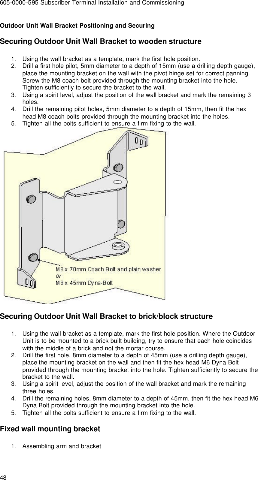 605-0000-595 Subscriber Terminal Installation and Commissioning 48 Outdoor Unit Wall Bracket Positioning and Securing Securing Outdoor Unit Wall Bracket to wooden structure 1. Using the wall bracket as a template, mark the first hole position. 2. Drill a first hole pilot, 5mm diameter to a depth of 15mm (use a drilling depth gauge), place the mounting bracket on the wall with the pivot hinge set for correct panning. Screw the M8 coach bolt provided through the mounting bracket into the hole. Tighten sufficiently to secure the bracket to the wall. 3. Using a spirit level, adjust the position of the wall bracket and mark the remaining 3 holes. 4. Drill the remaining pilot holes, 5mm diameter to a depth of 15mm, then fit the hex head M8 coach bolts provided through the mounting bracket into the holes. 5. Tighten all the bolts sufficient to ensure a firm fixing to the wall.  Securing Outdoor Unit Wall Bracket to brick/block structure 1. Using the wall bracket as a template, mark the first hole position. Where the Outdoor Unit is to be mounted to a brick built building, try to ensure that each hole coincides with the middle of a brick and not the mortar course. 2. Drill the first hole, 8mm diameter to a depth of 45mm (use a drilling depth gauge), place the mounting bracket on the wall and then fit the hex head M6 Dyna Bolt provided through the mounting bracket into the hole. Tighten sufficiently to secure the bracket to the wall. 3. Using a spirit level, adjust the position of the wall bracket and mark the remaining three holes. 4. Drill the remaining holes, 8mm diameter to a depth of 45mm, then fit the hex head M6 Dyna Bolt provided through the mounting bracket into the hole. 5. Tighten all the bolts sufficient to ensure a firm fixing to the wall. Fixed wall mounting bracket 1. Assembling arm and bracket 