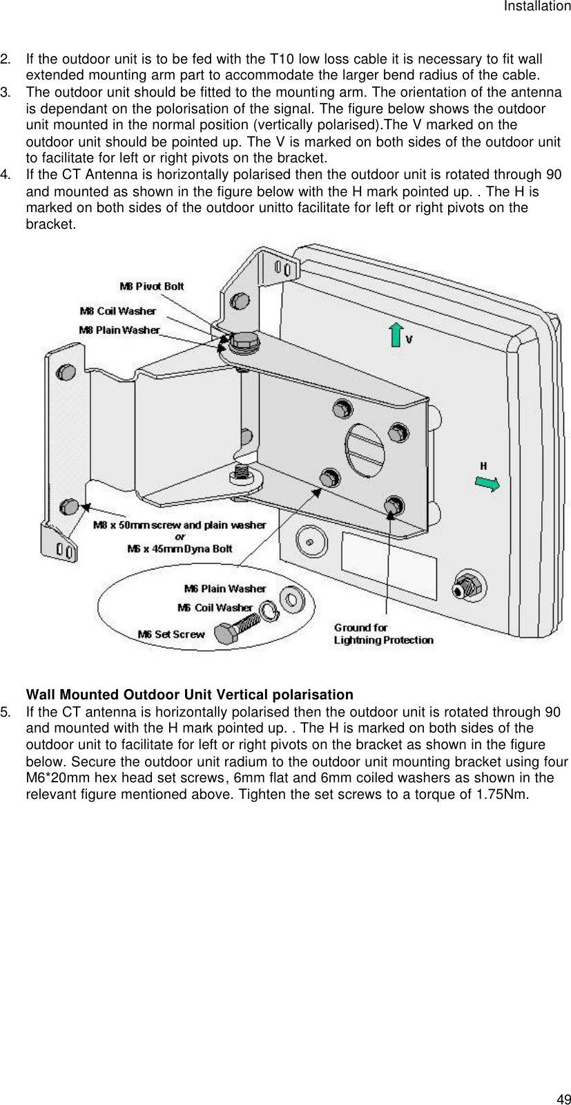 Installation  49 2. If the outdoor unit is to be fed with the T10 low loss cable it is necessary to fit wall extended mounting arm part to accommodate the larger bend radius of the cable. 3. The outdoor unit should be fitted to the mounting arm. The orientation of the antenna is dependant on the polorisation of the signal. The figure below shows the outdoor unit mounted in the normal position (vertically polarised).The V marked on the outdoor unit should be pointed up. The V is marked on both sides of the outdoor unit to facilitate for left or right pivots on the bracket. 4. If the CT Antenna is horizontally polarised then the outdoor unit is rotated through 90 and mounted as shown in the figure below with the H mark pointed up. . The H is marked on both sides of the outdoor unitto facilitate for left or right pivots on the bracket.  Wall Mounted Outdoor Unit Vertical polarisation 5. If the CT antenna is horizontally polarised then the outdoor unit is rotated through 90 and mounted with the H mark pointed up. . The H is marked on both sides of the outdoor unit to facilitate for left or right pivots on the bracket as shown in the figure below. Secure the outdoor unit radium to the outdoor unit mounting bracket using four M6*20mm hex head set screws, 6mm flat and 6mm coiled washers as shown in the relevant figure mentioned above. Tighten the set screws to a torque of 1.75Nm. 