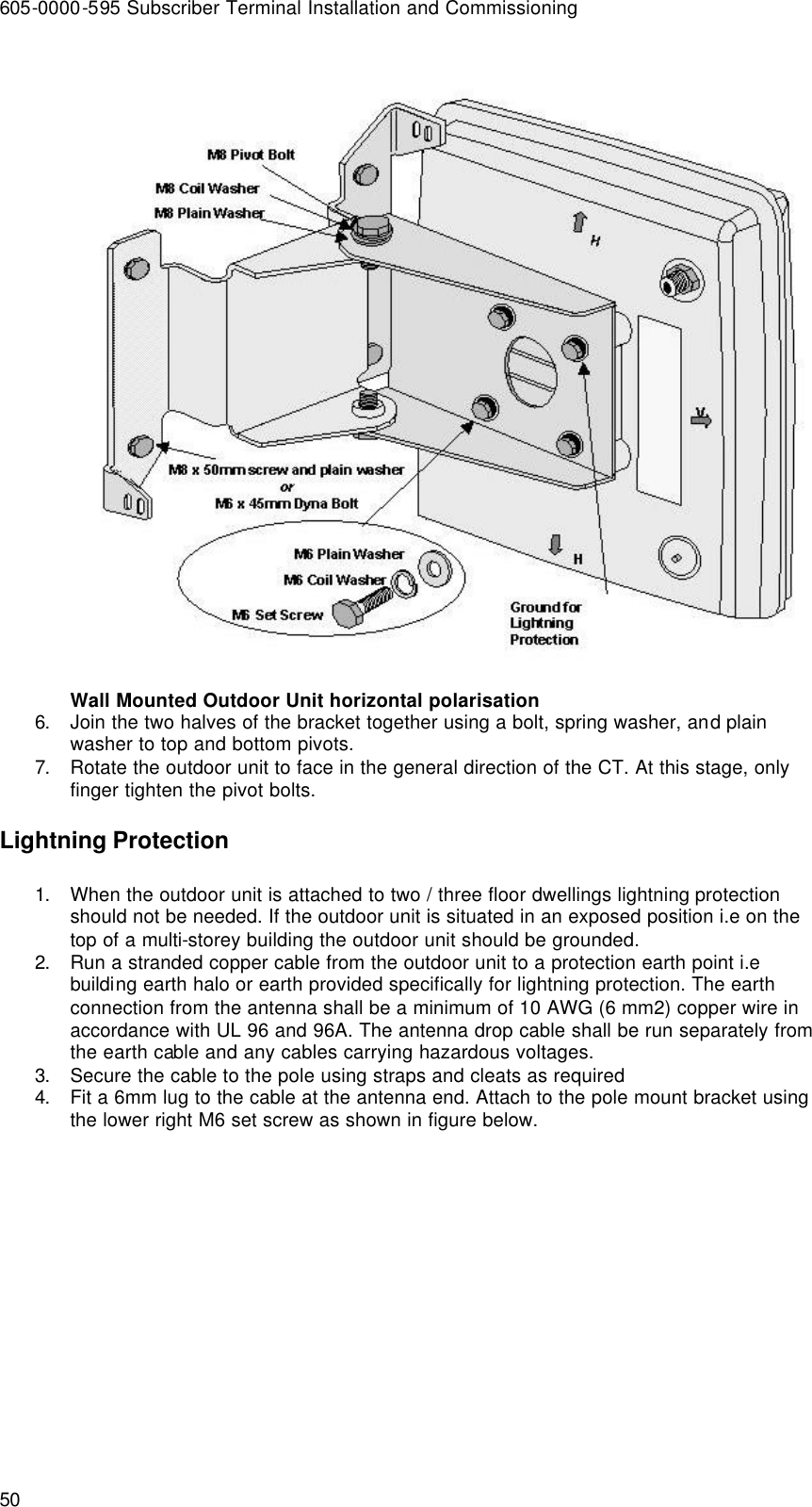 605-0000-595 Subscriber Terminal Installation and Commissioning 50  Wall Mounted Outdoor Unit horizontal polarisation 6. Join the two halves of the bracket together using a bolt, spring washer, and plain washer to top and bottom pivots. 7. Rotate the outdoor unit to face in the general direction of the CT. At this stage, only finger tighten the pivot bolts. Lightning Protection 1. When the outdoor unit is attached to two / three floor dwellings lightning protection should not be needed. If the outdoor unit is situated in an exposed position i.e on the top of a multi-storey building the outdoor unit should be grounded. 2. Run a stranded copper cable from the outdoor unit to a protection earth point i.e building earth halo or earth provided specifically for lightning protection. The earth connection from the antenna shall be a minimum of 10 AWG (6 mm2) copper wire in accordance with UL 96 and 96A. The antenna drop cable shall be run separately from the earth cable and any cables carrying hazardous voltages. 3. Secure the cable to the pole using straps and cleats as required 4. Fit a 6mm lug to the cable at the antenna end. Attach to the pole mount bracket using the lower right M6 set screw as shown in figure below. 