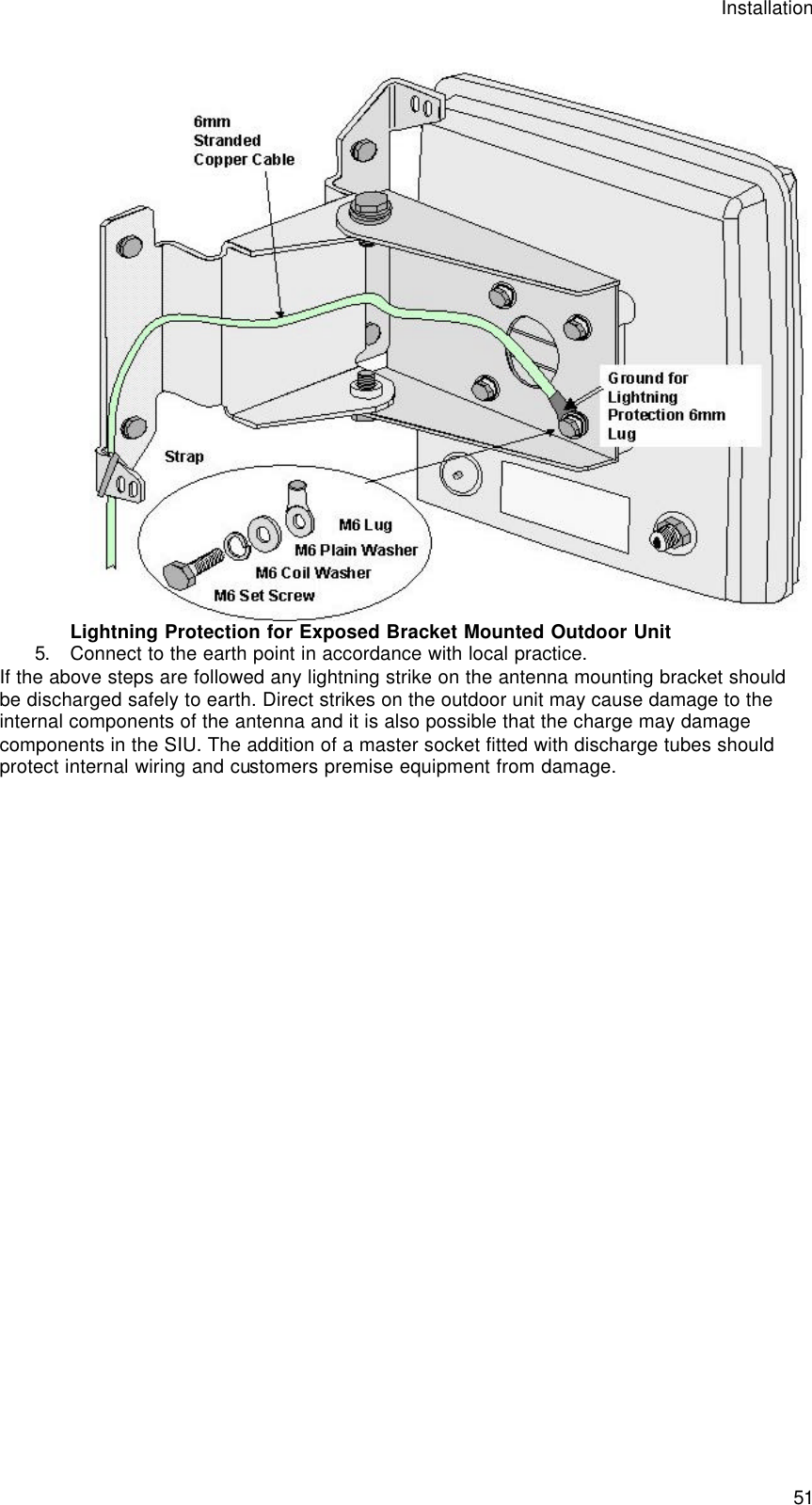 Installation  51  Lightning Protection for Exposed Bracket Mounted Outdoor Unit 5. Connect to the earth point in accordance with local practice. If the above steps are followed any lightning strike on the antenna mounting bracket should be discharged safely to earth. Direct strikes on the outdoor unit may cause damage to the internal components of the antenna and it is also possible that the charge may damage components in the SIU. The addition of a master socket fitted with discharge tubes should protect internal wiring and customers premise equipment from damage.   