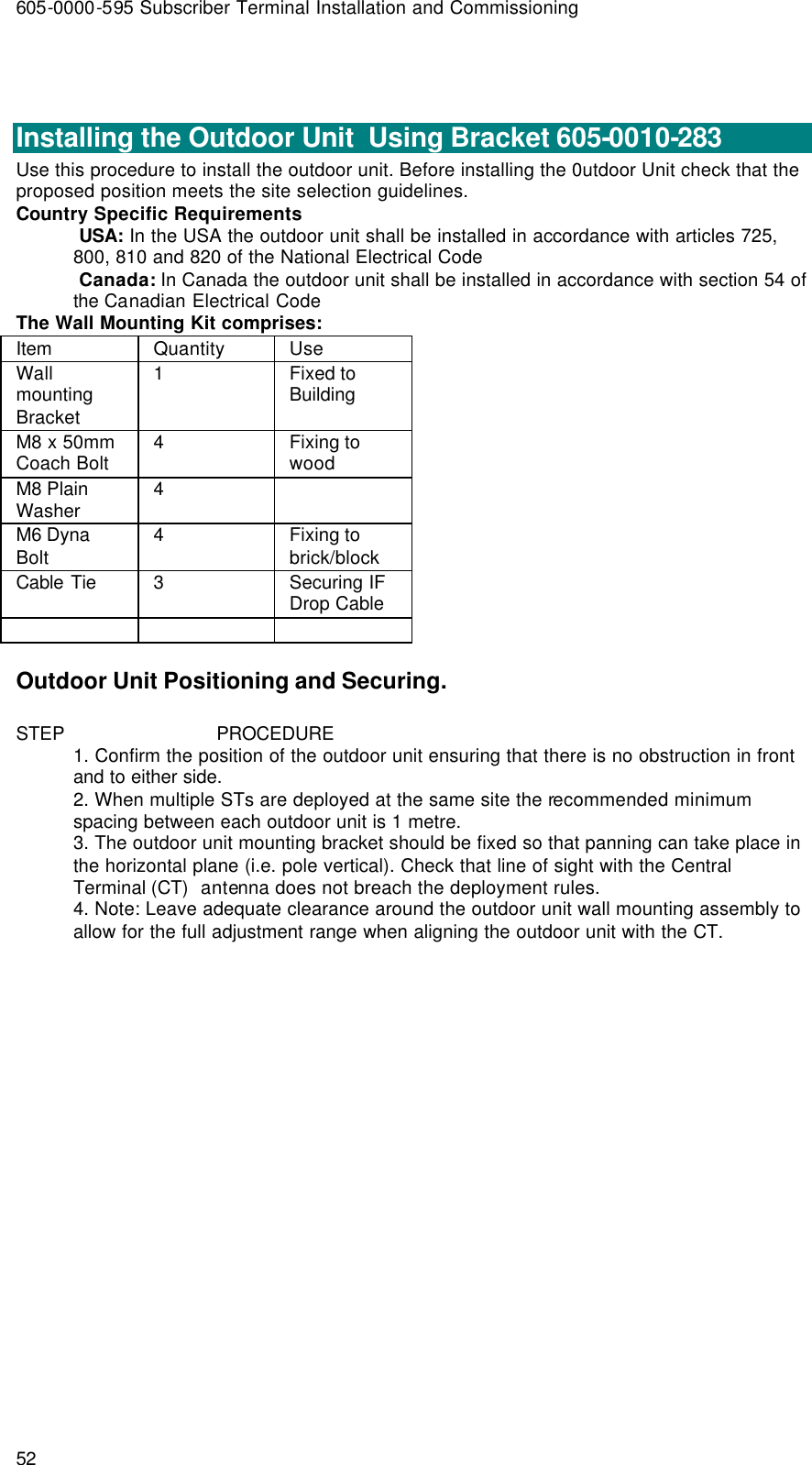 605-0000-595 Subscriber Terminal Installation and Commissioning 52   Installing the Outdoor Unit  Using Bracket 605-0010-283 Use this procedure to install the outdoor unit. Before installing the 0utdoor Unit check that the proposed position meets the site selection guidelines. Country Specific Requirements  USA: In the USA the outdoor unit shall be installed in accordance with articles 725, 800, 810 and 820 of the National Electrical Code  Canada: In Canada the outdoor unit shall be installed in accordance with section 54 of the Canadian Electrical Code The Wall Mounting Kit comprises: Item  Quantity Use Wall mounting Bracket  1  Fixed to Building M8 x 50mm Coach Bolt  4  Fixing to wood M8 Plain Washer  4    M6 Dyna Bolt  4  Fixing to brick/block Cable Tie 3 Securing IF Drop Cable      Outdoor Unit Positioning and Securing. STEP                            PROCEDURE 1. Confirm the position of the outdoor unit ensuring that there is no obstruction in front and to either side. 2. When multiple STs are deployed at the same site the recommended minimum spacing between each outdoor unit is 1 metre. 3. The outdoor unit mounting bracket should be fixed so that panning can take place in the horizontal plane (i.e. pole vertical). Check that line of sight with the Central Terminal (CT)  antenna does not breach the deployment rules. 4. Note: Leave adequate clearance around the outdoor unit wall mounting assembly to allow for the full adjustment range when aligning the outdoor unit with the CT. 