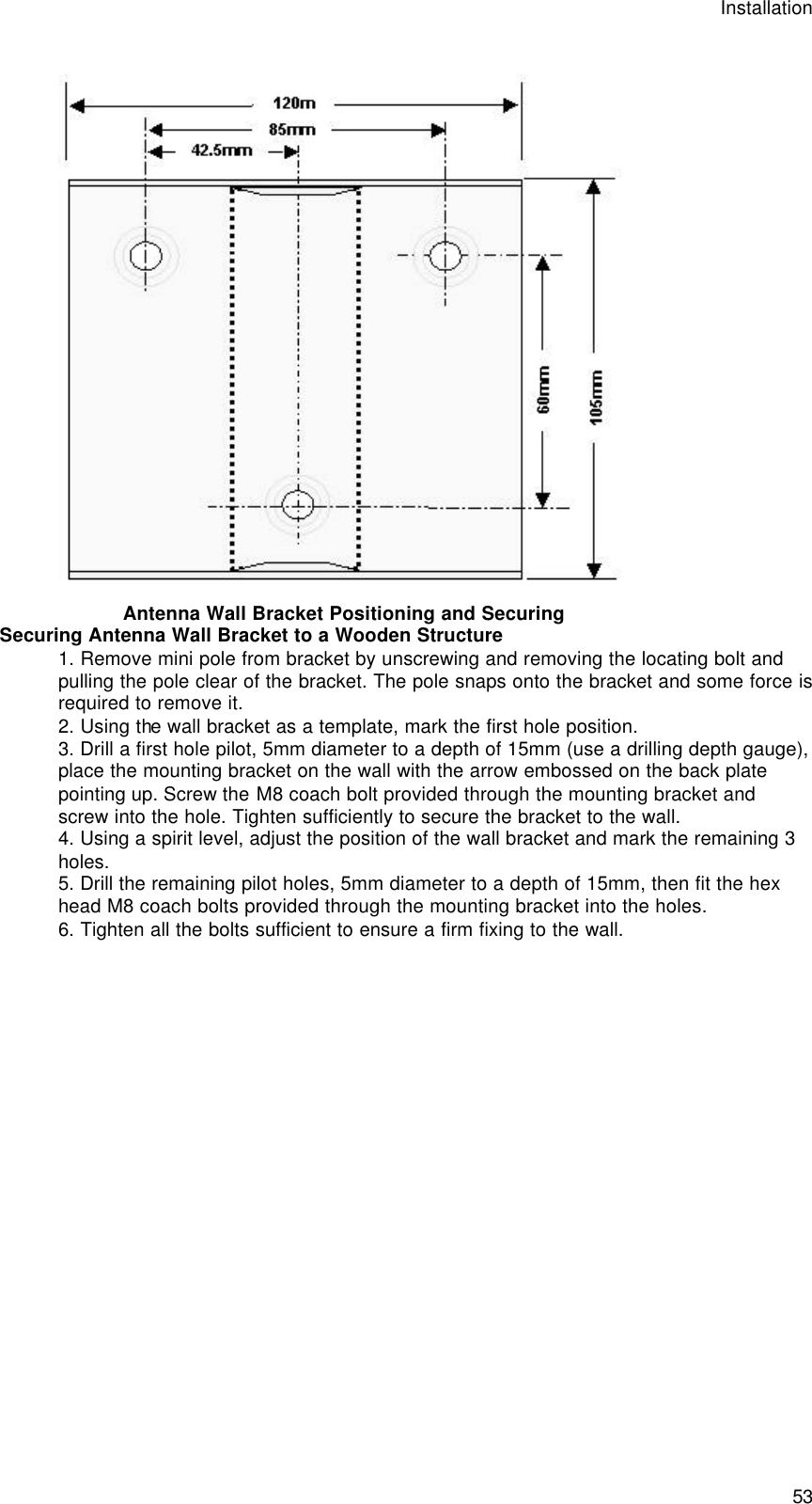 Installation  53   Antenna Wall Bracket Positioning and Securing Securing Antenna Wall Bracket to a Wooden Structure 1. Remove mini pole from bracket by unscrewing and removing the locating bolt and pulling the pole clear of the bracket. The pole snaps onto the bracket and some force is required to remove it. 2. Using the wall bracket as a template, mark the first hole position.  3. Drill a first hole pilot, 5mm diameter to a depth of 15mm (use a drilling depth gauge), place the mounting bracket on the wall with the arrow embossed on the back plate pointing up. Screw the M8 coach bolt provided through the mounting bracket and screw into the hole. Tighten sufficiently to secure the bracket to the wall.  4. Using a spirit level, adjust the position of the wall bracket and mark the remaining 3 holes. 5. Drill the remaining pilot holes, 5mm diameter to a depth of 15mm, then fit the hex head M8 coach bolts provided through the mounting bracket into the holes. 6. Tighten all the bolts sufficient to ensure a firm fixing to the wall. 