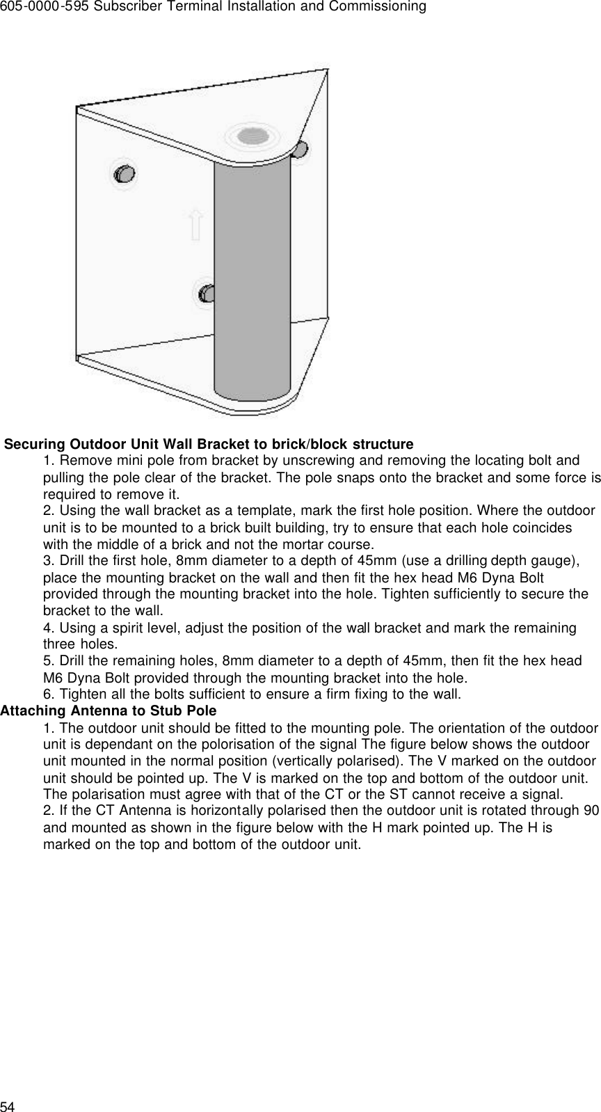 605-0000-595 Subscriber Terminal Installation and Commissioning 54   Securing Outdoor Unit Wall Bracket to brick/block structure 1. Remove mini pole from bracket by unscrewing and removing the locating bolt and pulling the pole clear of the bracket. The pole snaps onto the bracket and some force is required to remove it. 2. Using the wall bracket as a template, mark the first hole position. Where the outdoor unit is to be mounted to a brick built building, try to ensure that each hole coincides with the middle of a brick and not the mortar course. 3. Drill the first hole, 8mm diameter to a depth of 45mm (use a drilling depth gauge), place the mounting bracket on the wall and then fit the hex head M6 Dyna Bolt provided through the mounting bracket into the hole. Tighten sufficiently to secure the bracket to the wall. 4. Using a spirit level, adjust the position of the wall bracket and mark the remaining three holes. 5. Drill the remaining holes, 8mm diameter to a depth of 45mm, then fit the hex head M6 Dyna Bolt provided through the mounting bracket into the hole. 6. Tighten all the bolts sufficient to ensure a firm fixing to the wall. Attaching Antenna to Stub Pole 1. The outdoor unit should be fitted to the mounting pole. The orientation of the outdoor unit is dependant on the polorisation of the signal The figure below shows the outdoor unit mounted in the normal position (vertically polarised). The V marked on the outdoor unit should be pointed up. The V is marked on the top and bottom of the outdoor unit. The polarisation must agree with that of the CT or the ST cannot receive a signal. 2. If the CT Antenna is horizontally polarised then the outdoor unit is rotated through 90 and mounted as shown in the figure below with the H mark pointed up. The H is marked on the top and bottom of the outdoor unit. 