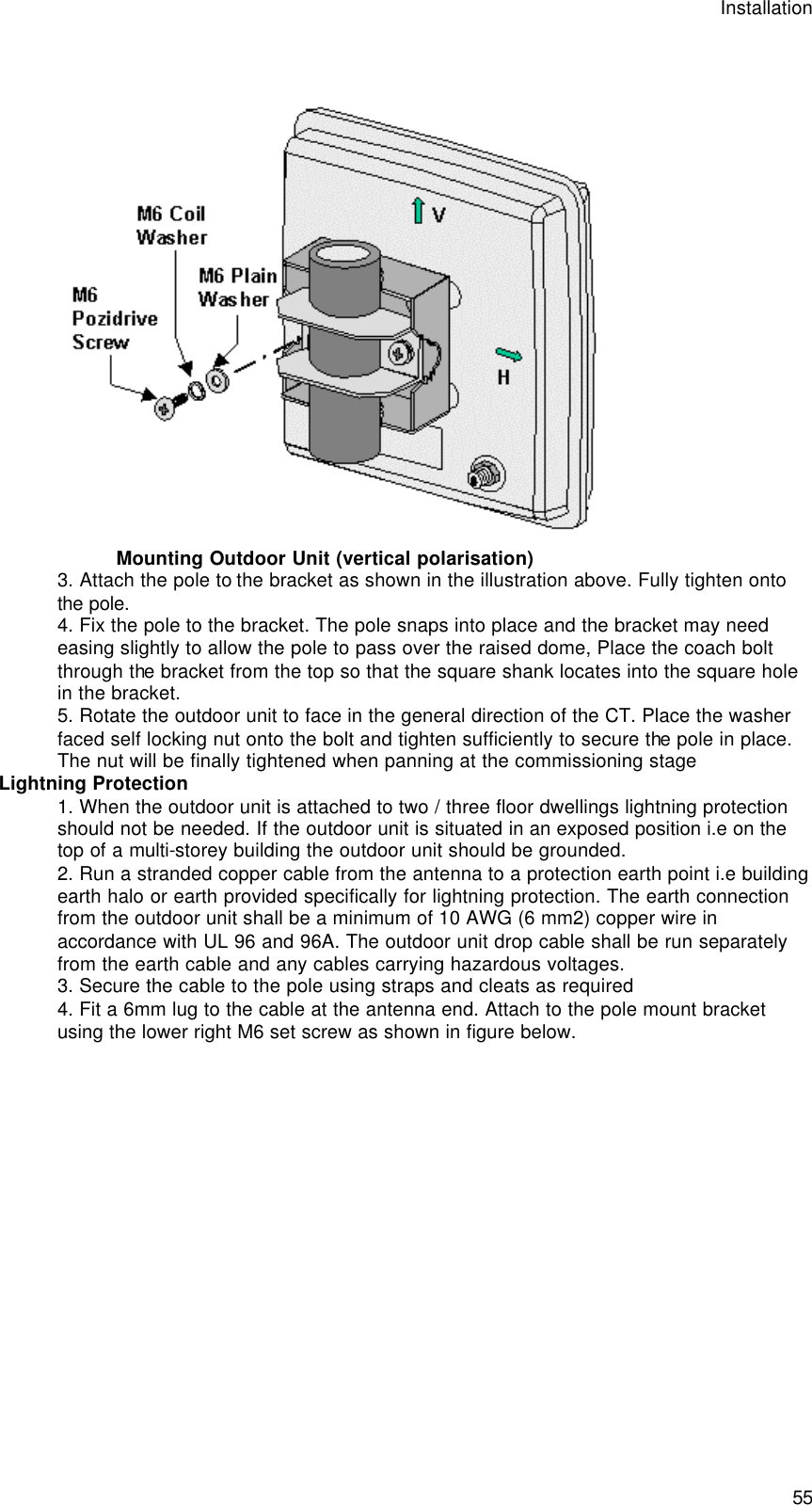 Installation  55  Mounting Outdoor Unit (vertical polarisation) 3. Attach the pole to the bracket as shown in the illustration above. Fully tighten onto the pole. 4. Fix the pole to the bracket. The pole snaps into place and the bracket may need easing slightly to allow the pole to pass over the raised dome, Place the coach bolt through the bracket from the top so that the square shank locates into the square hole in the bracket.  5. Rotate the outdoor unit to face in the general direction of the CT. Place the washer faced self locking nut onto the bolt and tighten sufficiently to secure the pole in place. The nut will be finally tightened when panning at the commissioning stage Lightning Protection 1. When the outdoor unit is attached to two / three floor dwellings lightning protection should not be needed. If the outdoor unit is situated in an exposed position i.e on the top of a multi-storey building the outdoor unit should be grounded. 2. Run a stranded copper cable from the antenna to a protection earth point i.e building earth halo or earth provided specifically for lightning protection. The earth connection from the outdoor unit shall be a minimum of 10 AWG (6 mm2) copper wire in accordance with UL 96 and 96A. The outdoor unit drop cable shall be run separately from the earth cable and any cables carrying hazardous voltages. 3. Secure the cable to the pole using straps and cleats as required 4. Fit a 6mm lug to the cable at the antenna end. Attach to the pole mount bracket using the lower right M6 set screw as shown in figure below. 