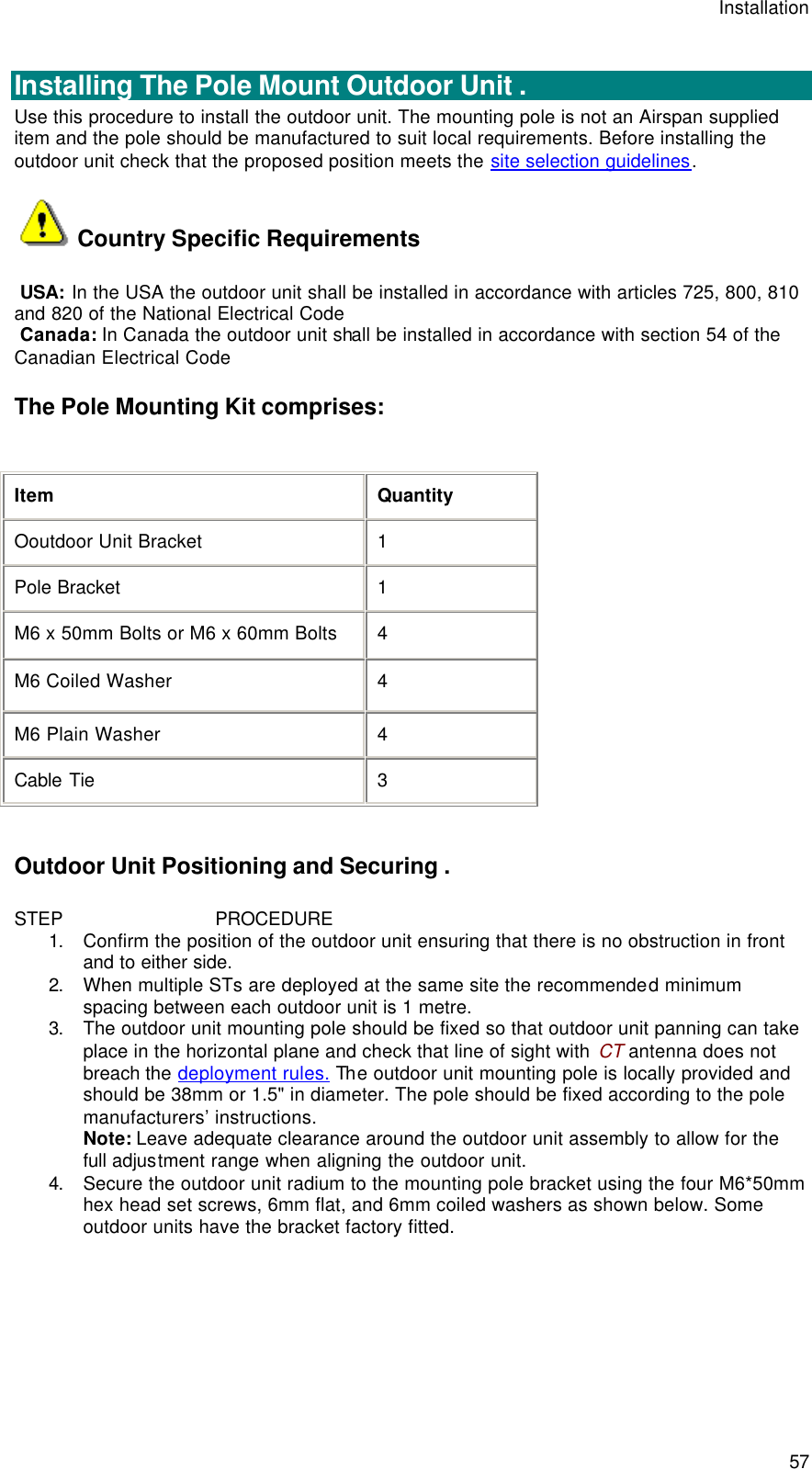 Installation  57  Installing The Pole Mount Outdoor Unit . Use this procedure to install the outdoor unit. The mounting pole is not an Airspan supplied item and the pole should be manufactured to suit local requirements. Before installing the outdoor unit check that the proposed position meets the site selection guidelines.   Country Specific Requirements  USA: In the USA the outdoor unit shall be installed in accordance with articles 725, 800, 810 and 820 of the National Electrical Code  Canada: In Canada the outdoor unit shall be installed in accordance with section 54 of the Canadian Electrical Code The Pole Mounting Kit comprises:  Item Quantity Ooutdoor Unit Bracket 1 Pole Bracket 1 M6 x 50mm Bolts or M6 x 60mm Bolts 4 M6 Coiled Washer 4 M6 Plain Washer 4 Cable Tie 3  Outdoor Unit Positioning and Securing . STEP                            PROCEDURE 1. Confirm the position of the outdoor unit ensuring that there is no obstruction in front and to either side. 2. When multiple STs are deployed at the same site the recommended minimum spacing between each outdoor unit is 1 metre. 3. The outdoor unit mounting pole should be fixed so that outdoor unit panning can take place in the horizontal plane and check that line of sight with CT antenna does not breach the deployment rules. The outdoor unit mounting pole is locally provided and should be 38mm or 1.5&quot; in diameter. The pole should be fixed according to the pole manufacturers’ instructions. Note: Leave adequate clearance around the outdoor unit assembly to allow for the full adjustment range when aligning the outdoor unit. 4. Secure the outdoor unit radium to the mounting pole bracket using the four M6*50mm hex head set screws, 6mm flat, and 6mm coiled washers as shown below. Some outdoor units have the bracket factory fitted.  