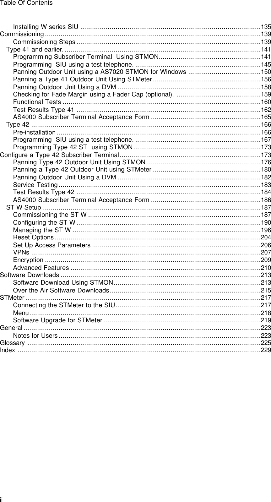 Table Of Contents ii Installing W series SIU ............................................................................................135 Commissioning..............................................................................................................139 Commissioning Steps..............................................................................................139 Type 41 and earlier.....................................................................................................141 Programming Subscriber Terminal  Using STMON....................................................141 Programming  SIU using a test telephone. ................................................................145 Panning Outdoor Unit using a AS7020 STMON for Windows .....................................150 Panning a Type 41 Outdoor Unit Using STMeter.......................................................156 Panning Outdoor Unit Using a DVM .........................................................................158 Checking for Fade Margin using a Fader Cap (optional). ...........................................159 Functional Tests .....................................................................................................160 Test Results Type 41 ..............................................................................................162 AS4000 Subscriber Terminal Acceptance Form ........................................................165 Type 42 .....................................................................................................................166 Pre-installation........................................................................................................166 Programming  SIU using a test telephone. ................................................................167 Programming Type 42 ST  using STMON.................................................................173 Configure a Type 42 Subscriber Terminal........................................................................173 Panning Type 42 Outdoor Unit Using STMON ..........................................................176 Panning a Type 42 Outdoor Unit using STMeter .......................................................180 Panning Outdoor Unit Using a DVM .........................................................................182 Service Testing.......................................................................................................183 Test Results Type 42 ..............................................................................................184 AS4000 Subscriber Terminal Acceptance Form ........................................................186 ST W Setup ...............................................................................................................187 Commissioning the ST W ........................................................................................187 Configuring the ST W..............................................................................................190 Managing the ST W ................................................................................................196 Reset Options.........................................................................................................204 Set Up Access Parameters ......................................................................................206 VPNs .....................................................................................................................207 Encryption ..............................................................................................................209 Advanced Features .................................................................................................210 Software Downloads ......................................................................................................213 Software Download Using STMON...........................................................................213 Over the Air Software Downloads.............................................................................215 STMeter........................................................................................................................217 Connecting the STMeter to the SIU..........................................................................217 Menu......................................................................................................................218 Software Upgrade for STMeter ................................................................................219 General.........................................................................................................................223 Notes for Users.......................................................................................................223 Glossary .......................................................................................................................225 Index ............................................................................................................................229 