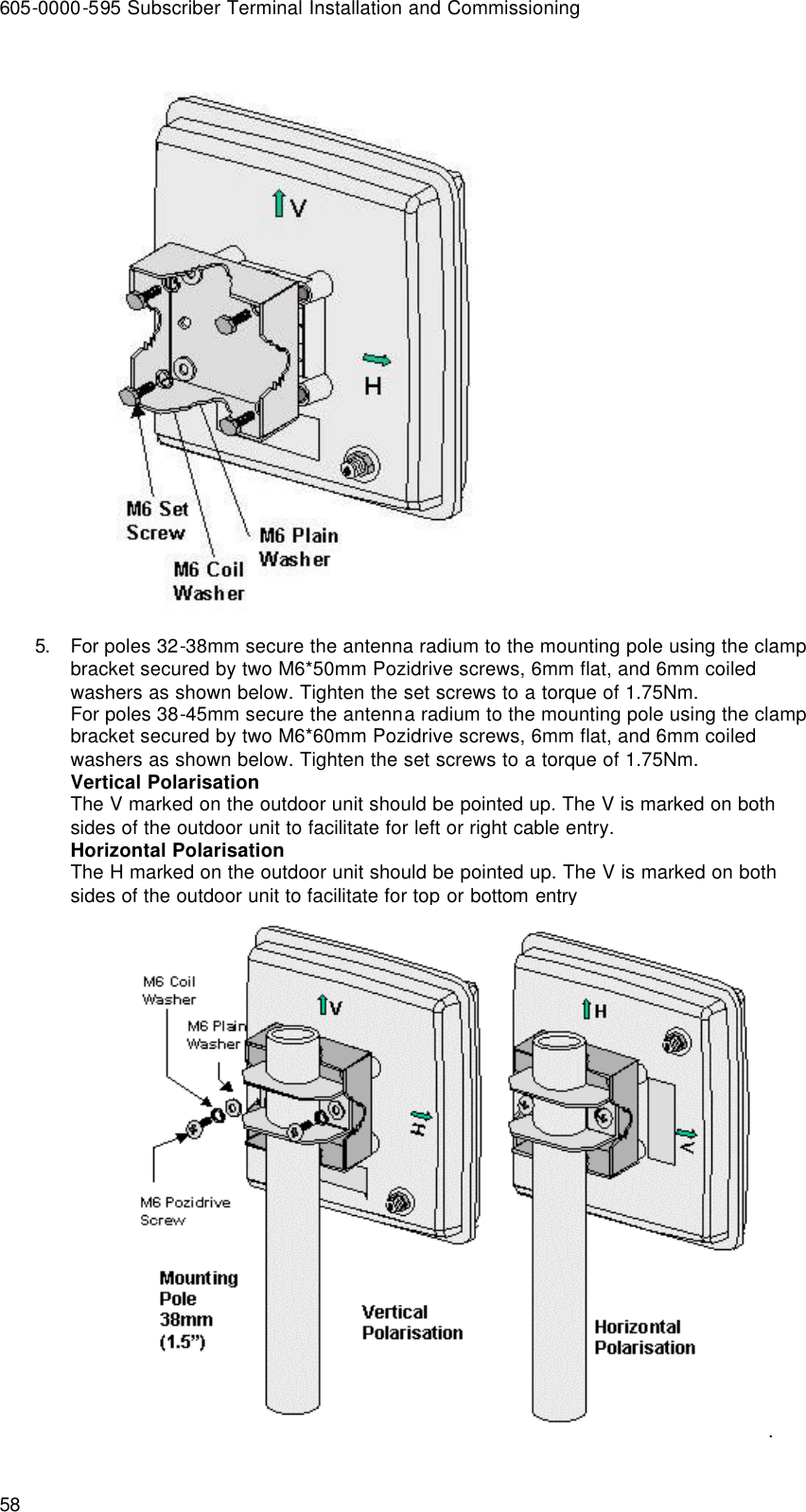 605-0000-595 Subscriber Terminal Installation and Commissioning 58  5. For poles 32-38mm secure the antenna radium to the mounting pole using the clamp bracket secured by two M6*50mm Pozidrive screws, 6mm flat, and 6mm coiled washers as shown below. Tighten the set screws to a torque of 1.75Nm. For poles 38-45mm secure the antenna radium to the mounting pole using the clamp bracket secured by two M6*60mm Pozidrive screws, 6mm flat, and 6mm coiled washers as shown below. Tighten the set screws to a torque of 1.75Nm. Vertical Polarisation The V marked on the outdoor unit should be pointed up. The V is marked on both sides of the outdoor unit to facilitate for left or right cable entry. Horizontal Polarisation The H marked on the outdoor unit should be pointed up. The V is marked on both sides of the outdoor unit to facilitate for top or bottom entry . 