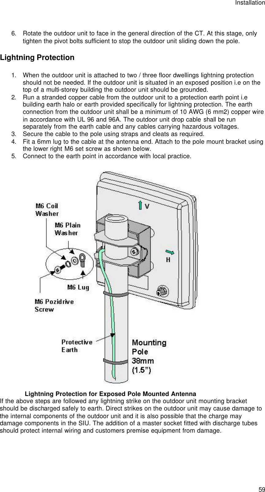 Installation  59  6. Rotate the outdoor unit to face in the general direction of the CT. At this stage, only tighten the pivot bolts sufficient to stop the outdoor unit sliding down the pole. Lightning Protection 1. When the outdoor unit is attached to two / three floor dwellings lightning protection should not be needed. If the outdoor unit is situated in an exposed position i.e on the top of a multi-storey building the outdoor unit should be grounded. 2. Run a stranded copper cable from the outdoor unit to a protection earth point i.e building earth halo or earth provided specifically for lightning protection. The earth connection from the outdoor unit shall be a minimum of 10 AWG (6 mm2) copper wire in accordance with UL 96 and 96A. The outdoor unit drop cable shall be run separately from the earth cable and any cables carrying hazardous voltages. 3. Secure the cable to the pole using straps and cleats as required. 4. Fit a 6mm lug to the cable at the antenna end. Attach to the pole mount bracket using the lower right M6 set screw as shown below.   5. Connect to the earth point in accordance with local practice.   Lightning Protection for Exposed Pole Mounted Antenna If the above steps are followed any lightning strike on the outdoor unit mounting bracket should be discharged safely to earth. Direct strikes on the outdoor unit may cause damage to the internal components of the outdoor unit and it is also possible that the charge may damage components in the SIU. The addition of a master socket fitted with discharge tubes should protect internal wiring and customers premise equipment from damage.   