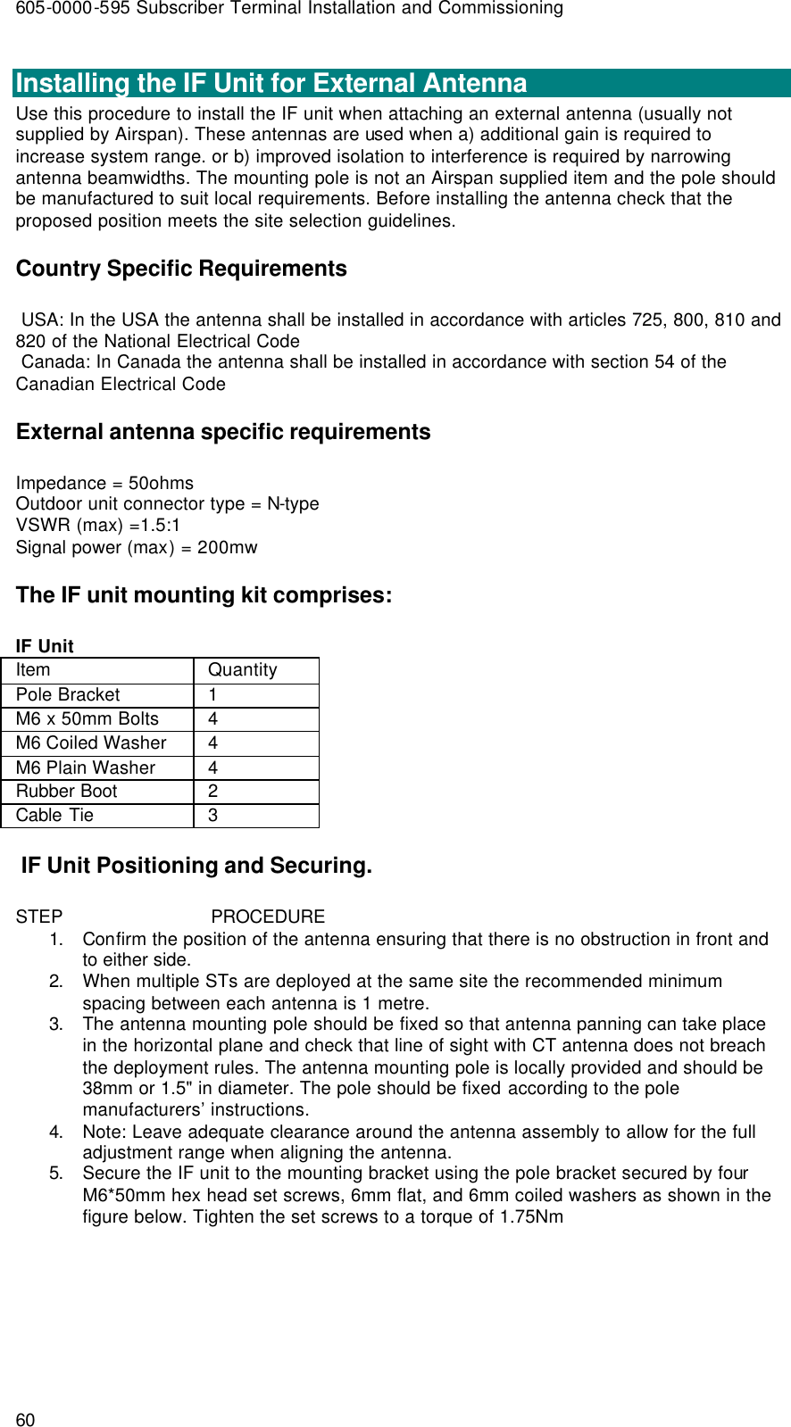 605-0000-595 Subscriber Terminal Installation and Commissioning 60  Installing the IF Unit for External Antenna Use this procedure to install the IF unit when attaching an external antenna (usually not supplied by Airspan). These antennas are used when a) additional gain is required to increase system range. or b) improved isolation to interference is required by narrowing antenna beamwidths. The mounting pole is not an Airspan supplied item and the pole should be manufactured to suit local requirements. Before installing the antenna check that the proposed position meets the site selection guidelines. Country Specific Requirements  USA: In the USA the antenna shall be installed in accordance with articles 725, 800, 810 and 820 of the National Electrical Code  Canada: In Canada the antenna shall be installed in accordance with section 54 of the Canadian Electrical Code External antenna specific requirements Impedance = 50ohms Outdoor unit connector type = N-type VSWR (max) =1.5:1 Signal power (max) = 200mw The IF unit mounting kit comprises: IF Unit Item  Quantity Pole Bracket  1 M6 x 50mm Bolts  4 M6 Coiled Washer  4 M6 Plain Washer  4 Rubber Boot 2 Cable Tie 3  IF Unit Positioning and Securing. STEP                            PROCEDURE 1. Confirm the position of the antenna ensuring that there is no obstruction in front and to either side. 2. When multiple STs are deployed at the same site the recommended minimum spacing between each antenna is 1 metre. 3. The antenna mounting pole should be fixed so that antenna panning can take place in the horizontal plane and check that line of sight with CT antenna does not breach the deployment rules. The antenna mounting pole is locally provided and should be 38mm or 1.5&quot; in diameter. The pole should be fixed according to the pole manufacturers’ instructions. 4. Note: Leave adequate clearance around the antenna assembly to allow for the full adjustment range when aligning the antenna. 5. Secure the IF unit to the mounting bracket using the pole bracket secured by four M6*50mm hex head set screws, 6mm flat, and 6mm coiled washers as shown in the figure below. Tighten the set screws to a torque of 1.75Nm 