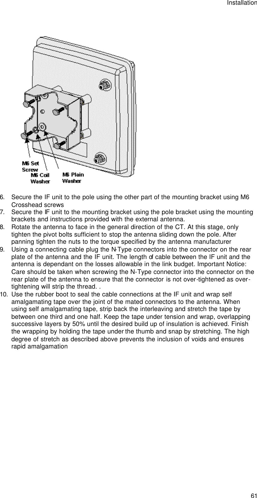 Installation  61   6. Secure the IF unit to the pole using the other part of the mounting bracket using M6 Crosshead screws 7. Secure the IF unit to the mounting bracket using the pole bracket using the mounting brackets and instructions provided with the external antenna. 8. Rotate the antenna to face in the general direction of the CT. At this stage, only tighten the pivot bolts sufficient to stop the antenna sliding down the pole. After panning tighten the nuts to the torque specified by the antenna manufacturer 9. Using a connecting cable plug the N-Type connectors into the connector on the rear plate of the antenna and the IF unit. The length of cable between the IF unit and the antenna is dependant on the losses allowable in the link budget. Important Notice: Care should be taken when screwing the N-Type connector into the connector on the rear plate of the antenna to ensure that the connector is not over-tightened as over-tightening will strip the thread. .  10. Use the rubber boot to seal the cable connections at the IF unit and wrap self amalgamating tape over the joint of the mated connectors to the antenna. When using self amalgamating tape, strip back the interleaving and stretch the tape by between one third and one half. Keep the tape under tension and wrap, overlapping successive layers by 50% until the desired build up of insulation is achieved. Finish the wrapping by holding the tape under the thumb and snap by stretching. The high degree of stretch as described above prevents the inclusion of voids and ensures rapid amalgamation 