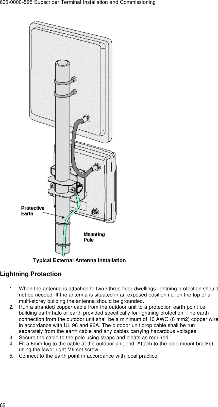 605-0000-595 Subscriber Terminal Installation and Commissioning 62   Typical External Antenna Installation Lightning Protection 1. When the antenna is attached to two / three floor dwellings lightning protection should not be needed. If the antenna is situated in an exposed position i.e. on the top of a multi-storey building the antenna should be grounded. 2. Run a stranded copper cable from the outdoor unit to a protection earth point i.e building earth halo or earth provided specifically for lightning protection. The earth connection from the outdoor unit shall be a minimum of 10 AWG (6 mm2) copper wire in accordance with UL 96 and 96A. The outdoor unit drop cable shall be run separately from the earth cable and any cables carrying hazardous voltages. 3. Secure the cable to the pole using straps and cleats as required 4. Fit a 6mm lug to the cable at the outdoor unit end. Attach to the pole mount bracket using the lower right M6 set screw  5. Connect to the earth point in accordance with local practice.  