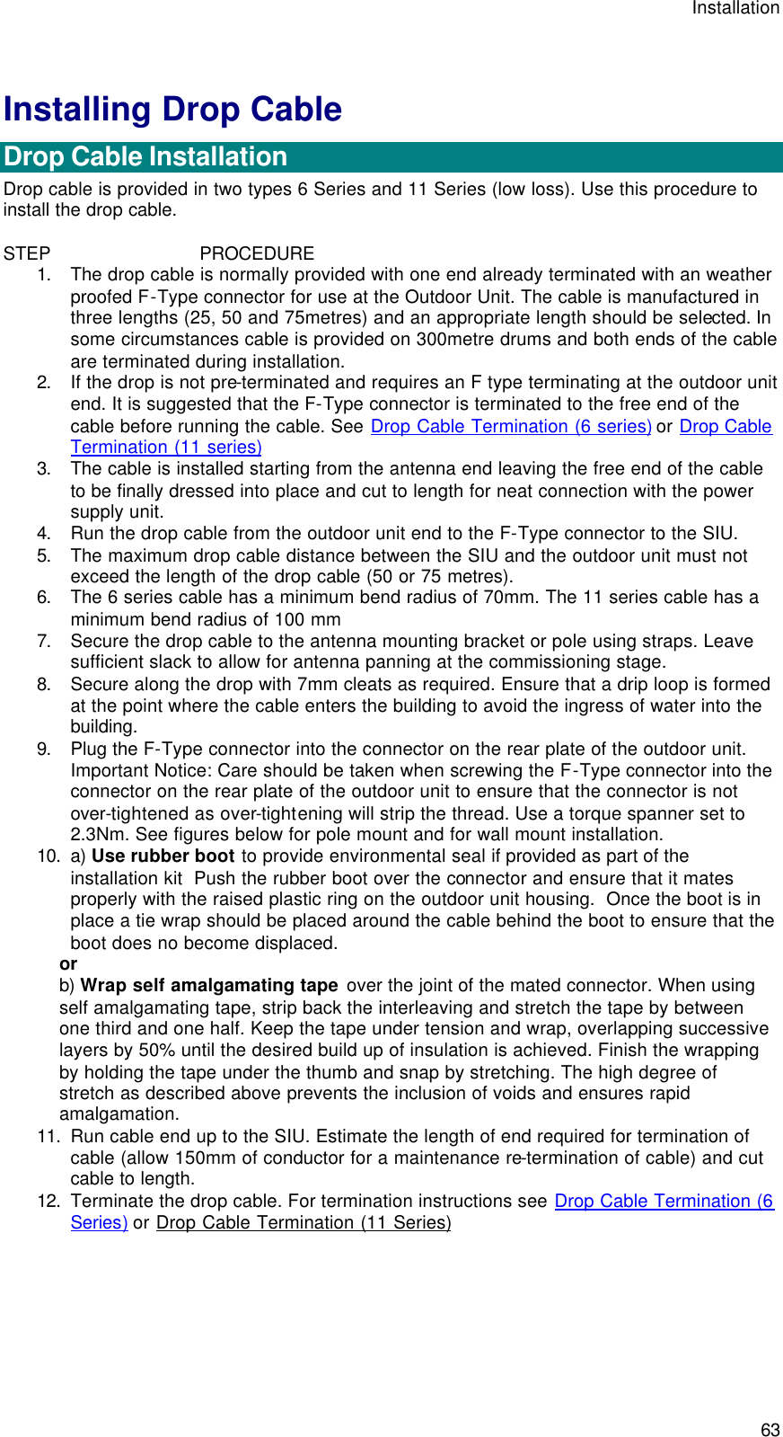 Installation  63 Installing Drop Cable  Drop Cable Installation Drop cable is provided in two types 6 Series and 11 Series (low loss). Use this procedure to install the drop cable.  STEP                            PROCEDURE 1. The drop cable is normally provided with one end already terminated with an weather proofed F-Type connector for use at the Outdoor Unit. The cable is manufactured in three lengths (25, 50 and 75metres) and an appropriate length should be selected. In some circumstances cable is provided on 300metre drums and both ends of the cable are terminated during installation. 2. If the drop is not pre-terminated and requires an F type terminating at the outdoor unit end. It is suggested that the F-Type connector is terminated to the free end of the cable before running the cable. See Drop Cable Termination (6 series) or Drop Cable Termination (11 series) 3. The cable is installed starting from the antenna end leaving the free end of the cable to be finally dressed into place and cut to length for neat connection with the power supply unit. 4. Run the drop cable from the outdoor unit end to the F-Type connector to the SIU. 5. The maximum drop cable distance between the SIU and the outdoor unit must not exceed the length of the drop cable (50 or 75 metres). 6. The 6 series cable has a minimum bend radius of 70mm. The 11 series cable has a minimum bend radius of 100 mm 7. Secure the drop cable to the antenna mounting bracket or pole using straps. Leave sufficient slack to allow for antenna panning at the commissioning stage. 8. Secure along the drop with 7mm cleats as required. Ensure that a drip loop is formed at the point where the cable enters the building to avoid the ingress of water into the building. 9. Plug the F-Type connector into the connector on the rear plate of the outdoor unit. Important Notice: Care should be taken when screwing the F-Type connector into the connector on the rear plate of the outdoor unit to ensure that the connector is not over-tightened as over-tightening will strip the thread. Use a torque spanner set to 2.3Nm. See figures below for pole mount and for wall mount installation. 10. a) Use rubber boot to provide environmental seal if provided as part of the installation kit  Push the rubber boot over the connector and ensure that it mates properly with the raised plastic ring on the outdoor unit housing.  Once the boot is in place a tie wrap should be placed around the cable behind the boot to ensure that the boot does no become displaced.  or b) Wrap self amalgamating tape over the joint of the mated connector. When using self amalgamating tape, strip back the interleaving and stretch the tape by between one third and one half. Keep the tape under tension and wrap, overlapping successive layers by 50% until the desired build up of insulation is achieved. Finish the wrapping by holding the tape under the thumb and snap by stretching. The high degree of stretch as described above prevents the inclusion of voids and ensures rapid amalgamation. 11. Run cable end up to the SIU. Estimate the length of end required for termination of cable (allow 150mm of conductor for a maintenance re-termination of cable) and cut cable to length. 12. Terminate the drop cable. For termination instructions see Drop Cable Termination (6 Series) or Drop Cable Termination (11 Series) 