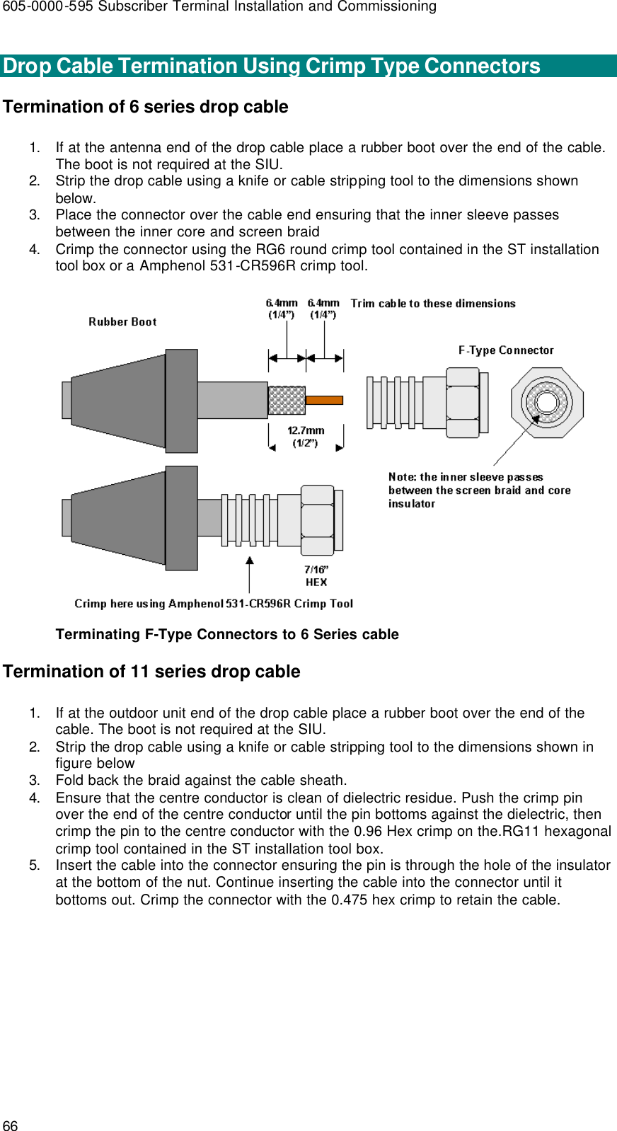 605-0000-595 Subscriber Terminal Installation and Commissioning 66  Drop Cable Termination Using Crimp Type Connectors Termination of 6 series drop cable 1. If at the antenna end of the drop cable place a rubber boot over the end of the cable. The boot is not required at the SIU. 2. Strip the drop cable using a knife or cable stripping tool to the dimensions shown below. 3. Place the connector over the cable end ensuring that the inner sleeve passes between the inner core and screen braid 4. Crimp the connector using the RG6 round crimp tool contained in the ST installation tool box or a Amphenol 531-CR596R crimp tool.  Terminating F-Type Connectors to 6 Series cable Termination of 11 series drop cable  1. If at the outdoor unit end of the drop cable place a rubber boot over the end of the cable. The boot is not required at the SIU. 2. Strip the drop cable using a knife or cable stripping tool to the dimensions shown in figure below 3. Fold back the braid against the cable sheath. 4. Ensure that the centre conductor is clean of dielectric residue. Push the crimp pin over the end of the centre conductor until the pin bottoms against the dielectric, then crimp the pin to the centre conductor with the 0.96 Hex crimp on the.RG11 hexagonal crimp tool contained in the ST installation tool box. 5. Insert the cable into the connector ensuring the pin is through the hole of the insulator at the bottom of the nut. Continue inserting the cable into the connector until it bottoms out. Crimp the connector with the 0.475 hex crimp to retain the cable. 