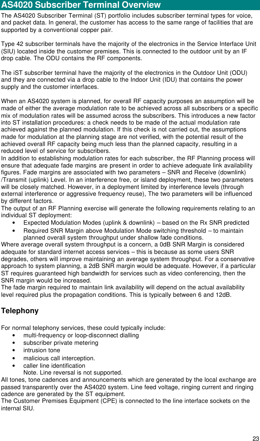  23 AS4020 STs  AS4020 Subscriber Terminal Overview The AS4020 Subscriber Terminal (ST) portfolio includes subscriber terminal types for voice, and packet data. In general, the customer has access to the same range of facilities that are supported by a conventional copper pair.   Type 42 subscriber terminals have the majority of the electronics in the Service Interface Unit (SIU) located inside the customer premises. This is connected to the outdoor unit by an IF drop cable. The ODU contains the RF components.  The iST subscriber terminal have the majority of the electronics in the Outdoor Unit (ODU) and they are connected via a drop cable to the Indoor Unit (IDU) that contains the power supply and the customer interfaces.  When an AS4020 system is planned, for overall RF capacity purposes an assumption will be made of either the average modulation rate to be achieved across all subscribers or a specific mix of modulation rates will be assumed across the subscribers. This introduces a new factor into ST installation procedures: a check needs to be made of the actual modulation rate achieved against the planned modulation. If this check is not carried out, the assumptions made for modulation at the planning stage are not verified, with the potential result of the achieved overall RF capacity being much less than the planned capacity, resulting in a reduced level of service for subscribers. In addition to establishing modulation rates for each subscriber, the RF Planning process will ensure that adequate fade margins are present in order to achieve adequate link availability figures. Fade margins are associated with two parameters – SNR and Receive (downlink) /Transmit (uplink) Level. In an interference free, or island deployment, these two parameters will be closely matched. However, in a deployment limited by interference levels (through external interference or aggressive frequency reuse), The two parameters will be influenced by different factors. The output of an RF Planning exercise will generate the following requirements relating to an individual ST deployment: • Expected Modulation Modes (uplink &amp; downlink) – based on the Rx SNR predicted • Required SNR Margin above Modulation Mode switching threshold – to maintain planned overall system throughput under shallow fade conditions. Where average overall system throughput is a concern, a 0dB SNR Margin is considered adequate for standard internet access services – this is because as some users SNR degrades, others will improve maintaining an average system throughput. For a conservative approach to system planning, a 2dB SNR margin would be adequate. However, if a particular ST requires guaranteed high bandwidth for services such as video conferencing, then the SNR margin would be increased.  The fade margin required to maintain link availability will depend on the actual availability level required plus the propagation conditions. This is typically between 6 and 12dB. Telephony For normal telephony services, these could typically include: • multi-frequency or loop-disconnect dialling • subscriber private metering • intrusion tone • malicious call interception. • caller line identification Note. Line reversal is not supported. All tones, tone cadences and announcements which are generated by the local exchange are passed transparently over the AS4020 system. Line feed voltage, ringing current and ringing cadence are generated by the ST equipment. The Customer Premises Equipment (CPE) is connected to the line interface sockets on the internal SIU. 