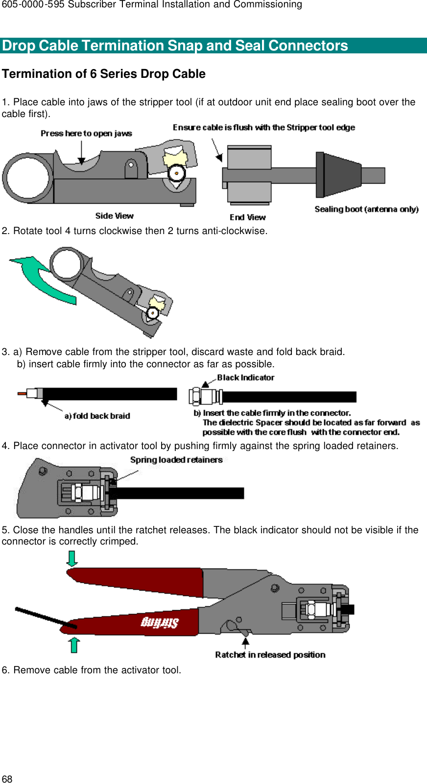 605-0000-595 Subscriber Terminal Installation and Commissioning 68  Drop Cable Termination Snap and Seal Connectors Termination of 6 Series Drop Cable  1. Place cable into jaws of the stripper tool (if at outdoor unit end place sealing boot over the cable first).  2. Rotate tool 4 turns clockwise then 2 turns anti-clockwise.  3. a) Remove cable from the stripper tool, discard waste and fold back braid.      b) insert cable firmly into the connector as far as possible.  4. Place connector in activator tool by pushing firmly against the spring loaded retainers.  5. Close the handles until the ratchet releases. The black indicator should not be visible if the connector is correctly crimped.  6. Remove cable from the activator tool. 