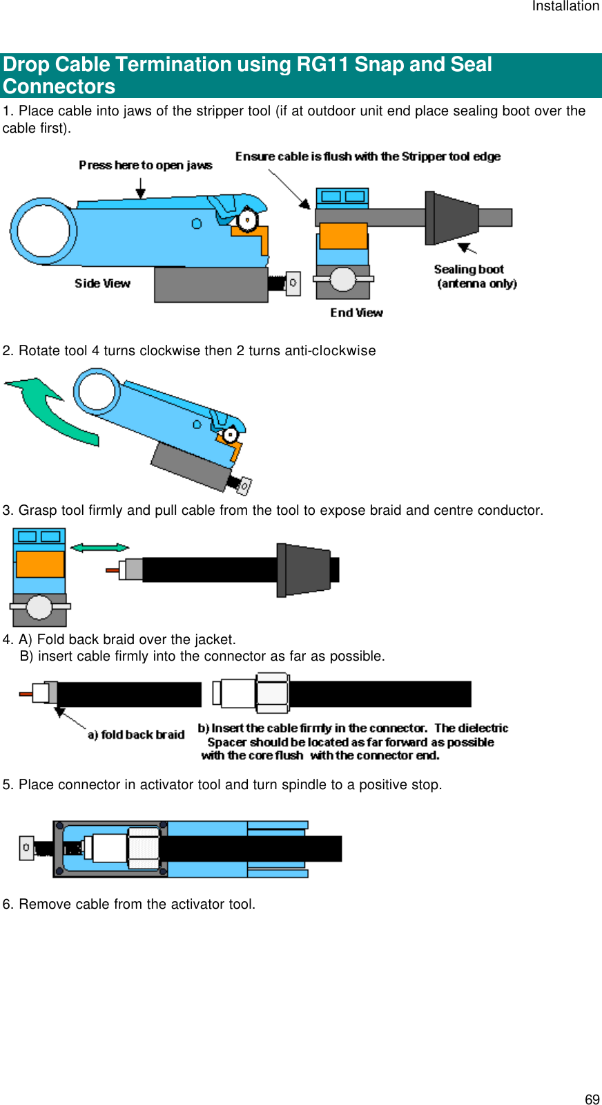 Installation  69  Drop Cable Termination using RG11 Snap and Seal Connectors 1. Place cable into jaws of the stripper tool (if at outdoor unit end place sealing boot over the cable first).  2. Rotate tool 4 turns clockwise then 2 turns anti-clockwise  3. Grasp tool firmly and pull cable from the tool to expose braid and centre conductor.  4. A) Fold back braid over the jacket.     B) insert cable firmly into the connector as far as possible.  5. Place connector in activator tool and turn spindle to a positive stop.  6. Remove cable from the activator tool. 