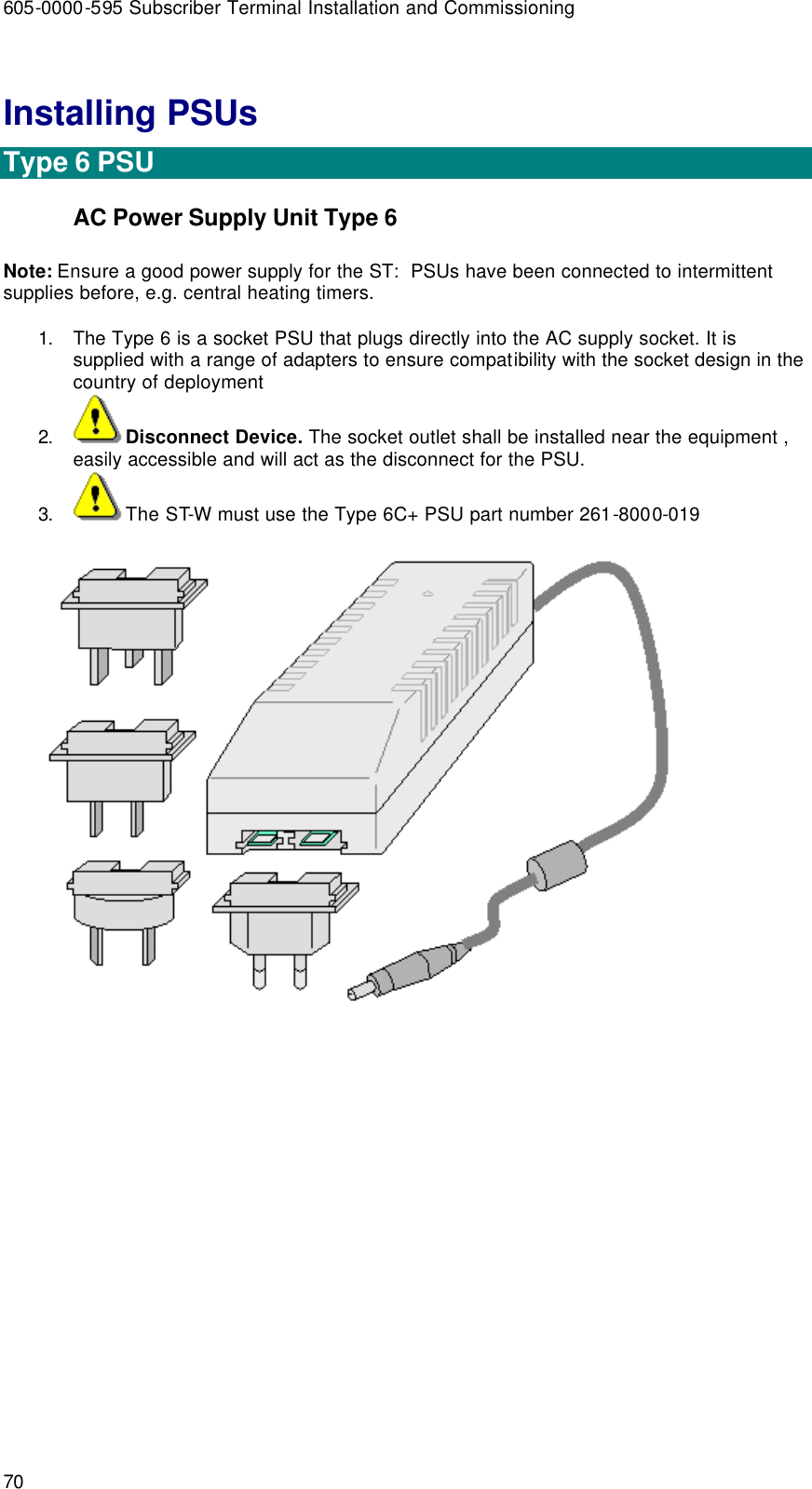 605-0000-595 Subscriber Terminal Installation and Commissioning 70 Installing PSUs  Type 6 PSU AC Power Supply Unit Type 6 Note: Ensure a good power supply for the ST:  PSUs have been connected to intermittent supplies before, e.g. central heating timers.    1. The Type 6 is a socket PSU that plugs directly into the AC supply socket. It is supplied with a range of adapters to ensure compatibility with the socket design in the country of deployment  2. Disconnect Device. The socket outlet shall be installed near the equipment , easily accessible and will act as the disconnect for the PSU. 3. The ST-W must use the Type 6C+ PSU part number 261-8000-019   