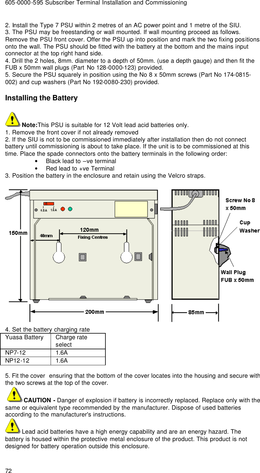 605-0000-595 Subscriber Terminal Installation and Commissioning 72 2. Install the Type 7 PSU within 2 metres of an AC power point and 1 metre of the SIU.   3. The PSU may be freestanding or wall mounted. If wall mounting proceed as follows. Remove the PSU front cover. Offer the PSU up into position and mark the two fixing positions onto the wall. The PSU should be fitted with the battery at the bottom and the mains input connector at the top right hand side. 4. Drill the 2 holes, 8mm. diameter to a depth of 50mm. (use a depth gauge) and then fit the FUB x 50mm wall plugs (Part No 128-0000-123) provided. 5. Secure the PSU squarely in position using the No 8 x 50mm screws (Part No 174-0815-002) and cup washers (Part No 192-0080-230) provided. Installing the Battery Note:This PSU is suitable for 12 Volt lead acid batteries only. 1. Remove the front cover if not already removed 2. If the SIU is not to be commissioned immediately after installation then do not connect battery until commissioning is about to take place. If the unit is to be commissioned at this time. Place the spade connectors onto the battery terminals in the following order: • Black lead to –ve terminal • Red lead to +ve Terminal 3. Position the battery in the enclosure and retain using the Velcro straps.    4. Set the battery charging rate Yuasa Battery  Charge rate select NP7-12  1.6A NP12-12 1.6A  5. Fit the cover  ensuring that the bottom of the cover locates into the housing and secure with the two screws at the top of the cover.  CAUTION - Danger of explosion if battery is incorrectly replaced. Replace only with the same or equivalent type recommended by the manufacturer. Dispose of used batteries according to the manufacturer&apos;s instructions. Lead acid batteries have a high energy capability and are an energy hazard. The battery is housed within the protective metal enclosure of the product. This product is not designed for battery operation outside this enclosure. 