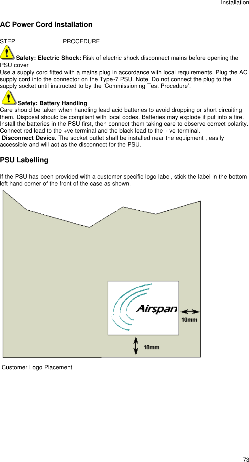 Installation  73 AC Power Cord Installation STEP                            PROCEDURE Safety: Electric Shock: Risk of electric shock disconnect mains before opening the PSU cover Use a supply cord fitted with a mains plug in accordance with local requirements. Plug the AC supply cord into the connector on the Type-7 PSU. Note. Do not connect the plug to the supply socket until instructed to by the ‘Commissioning Test Procedure’.  Safety: Battery Handling Care should be taken when handling lead acid batteries to avoid dropping or short circuiting them. Disposal should be compliant with local codes. Batteries may explode if put into a fire. Install the batteries in the PSU first, then connect them taking care to observe correct polarity. Connect red lead to the +ve terminal and the black lead to the - ve terminal.  Disconnect Device. The socket outlet shall be installed near the equipment , easily accessible and will act as the disconnect for the PSU. PSU Labelling If the PSU has been provided with a customer specific logo label, stick the label in the bottom left hand corner of the front of the case as shown.     Customer Logo Placement  