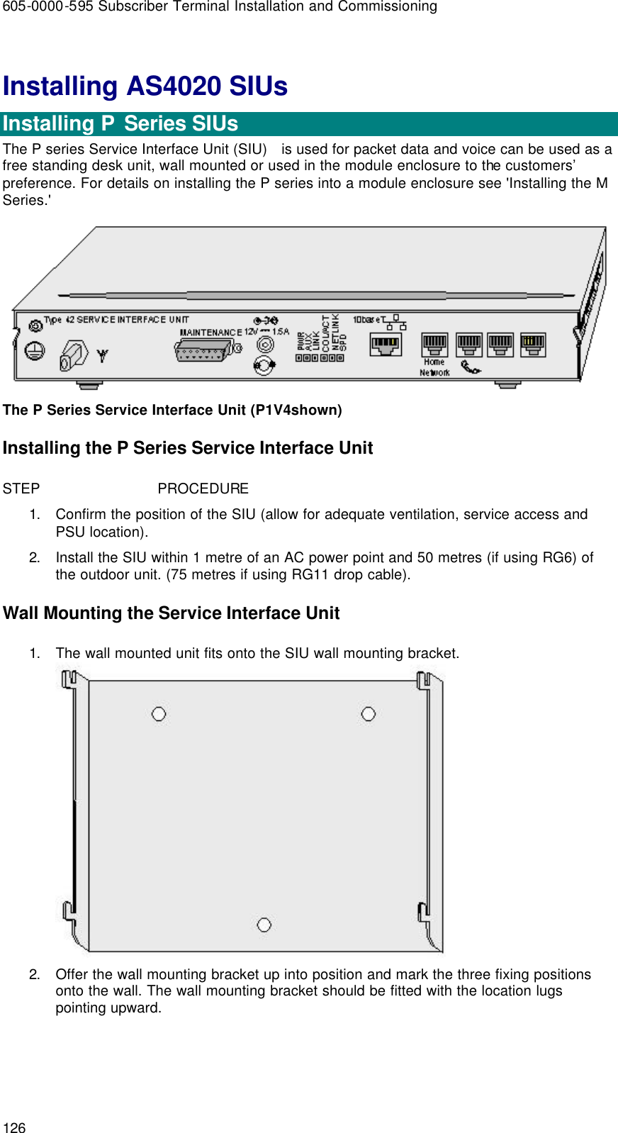 605-0000-595 Subscriber Terminal Installation and Commissioning 126 Installing AS4020 SIUs  Installing P  Series SIUs The P series Service Interface Unit (SIU)   is used for packet data and voice can be used as a free standing desk unit, wall mounted or used in the module enclosure to the customers’ preference. For details on installing the P series into a module enclosure see &apos;Installing the M Series.&apos;  The P Series Service Interface Unit (P1V4shown) Installing the P Series Service Interface Unit STEP                            PROCEDURE 1. Confirm the position of the SIU (allow for adequate ventilation, service access and PSU location). 2. Install the SIU within 1 metre of an AC power point and 50 metres (if using RG6) of the outdoor unit. (75 metres if using RG11 drop cable). Wall Mounting the Service Interface Unit 1. The wall mounted unit fits onto the SIU wall mounting bracket.  2. Offer the wall mounting bracket up into position and mark the three fixing positions onto the wall. The wall mounting bracket should be fitted with the location lugs pointing upward. 