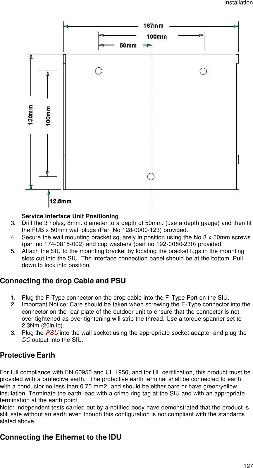 Installation  127  Service Interface Unit Positioning 3. Drill the 3 holes, 8mm. diameter to a depth of 50mm. (use a depth gauge) and then fit the FUB x 50mm wall plugs (Part No 128-0000-123) provided. 4. Secure the wall mounting bracket squarely in position using the No 8 x 50mm screws (part no 174-0815-002) and cup washers (part no 192-0080-230) provided. 5. Attach the SIU to the mounting bracket by locating the bracket lugs in the mounting slots cut into the SIU. The interface connection panel should be at the bottom. Pull down to lock into position. Connecting the drop Cable and PSU 1. Plug the F-Type connector on the drop cable into the F-Type Port on the SIU. 2. Important Notice: Care should be taken when screwing the F-Type connector into the connector on the rear plate of the outdoor unit to ensure that the connector is not over-tightened as over-tightening will strip the thread. Use a torque spanner set to 2.3Nm (20in lb). 3. Plug the PSU into the wall socket using the appropriate socket adapter and plug the DC output into the SIU. Protective Earth For full compliance with EN 60950 and UL 1950, and for UL certification, this product must be provided with a protective earth.  The protective earth terminal shall be connected to earth with a conductor no less than 0.75 mm2  and should be either bare or have green/yellow insulation. Terminate the earth lead with a crimp ring tag at the SIU and with an appropriate termination at the earth point. Note: Independent tests carried out by a notified body have demonstrated that the product is still safe without an earth even though this configuration is not compliant with the standards stated above. Connecting the Ethernet to the IDU 